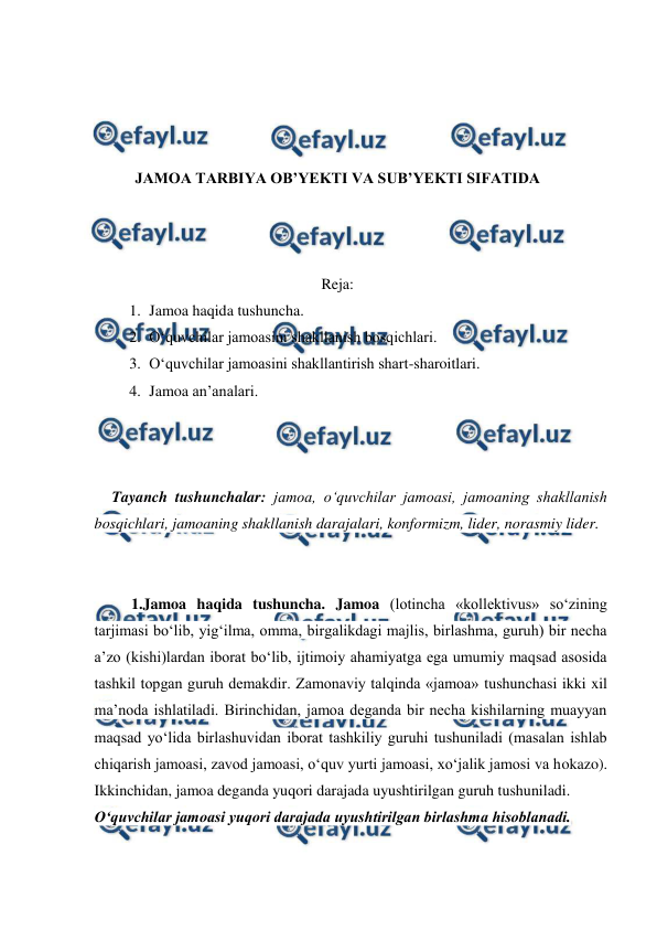  
 
 
 
 
 
JAMOA TARBIYA OB’YEKTI VA SUB’YEKTI SIFATIDA 
 
 
 
Reja: 
1. Jamoa haqida tushuncha.  
2. O‘quvchilar jamoasini shakllanish bosqichlari. 
3. O‘quvchilar jamoasini shakllantirish shart-sharoitlari. 
4. Jamoa an’analari. 
 
 
 
Tayanch tushunchalar: jamoa, o‘quvchilar jamoasi, jamoaning shakllanish 
bosqichlari, jamoaning shakllanish darajalari, konformizm, lider, norasmiy lider. 
 
 
1.Jamoa haqida tushuncha. Jamoa (lotincha «kollektivus» so‘zining 
tarjimasi bo‘lib, yig‘ilma, omma, birgalikdagi majlis, birlashma, guruh) bir necha 
a’zo (kishi)lardan iborat bo‘lib, ijtimoiy ahamiyatga ega umumiy maqsad asosida 
tashkil topgan guruh demakdir. Zamonaviy talqinda «jamoa» tushunchasi ikki xil 
ma’noda ishlatiladi. Birinchidan, jamoa deganda bir necha kishilarning muayyan 
maqsad yo‘lida birlashuvidan iborat tashkiliy guruhi tushuniladi (masalan ishlab 
chiqarish jamoasi, zavod jamoasi, o‘quv yurti jamoasi, xo‘jalik jamosi va hokazo). 
Ikkinchidan, jamoa deganda yuqori darajada uyushtirilgan guruh tushuniladi. 
O‘quvchilar jamoasi yuqori darajada uyushtirilgan birlashma hisoblanadi. 
 
 
