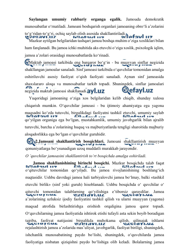  
 
Saylangan umumiy rahbariy organga egalik. 
Jamoada demokratik 
munosabatlar o‘rnatiladi. Jamoani boshqarish organlari jamoaning obro‘li a’zolarini 
to‘g‘ridan-to‘g‘ri, ochiq saylab olish asosida shakllantiriladi. 
Mazkur aytilgan belgilaridan tashqari jamoa boshqa muhim o‘ziga xosliklari bilan 
ham farqlanadi. Bu jamoa ichki muhitida aks etuvchi o‘ziga xoslik, psixologik iqlim, 
jamoa a’zolari orasidagi munosabatlarda ko‘rinadi. 
Maktab jamoasi tarkibida eng barqaror bo‘g‘in - bu muayyan sinflar negizida 
shakllangan jamoalar sanaladi. Sinf jamoasi tarkibida o‘quvchilar tomonidan amalga 
oshiriluvchi asosiy faoliyat o‘qish faoliyati sanaladi. Aynan sinf jamoasida 
shaxslararo aloqa va munosabatlar tarkib topadi. Shuningdek, sinflar jamoalari 
negizida maktab jamoasi shakllanadi. 
Yuqoridagi jamoaning o‘ziga xos belgilaridan kelib chiqib, shunday xulosa 
chiqarish mumkin. O‘quvchilar jamoasi - bu ijtimoiy ahamiyatga ega yagona 
maqsadni ko‘zda tutuvchi, birgalikdagi faoliyatni tashkil etuvchi, umumiy saylab 
qo‘yilgan organiga ega bo‘lgan, mustahkamlik, umumiy javobgarlik bilan ajralib 
turuvchi, barcha a’zolarining huquq va majburiyatlarda tengligi sharoitida majburiy 
aloqadorlikka ega bo‘lgan o‘quvchilar guruhidir. 
2.Jamoani shakllantirish bosqichlari. Jamoani shakllantirish muayyan 
qonuniyatlarga bo‘ysunadigan uzoq muddatli murakkab jarayondir. 
O ’quvchilar jamoasini shakllantirish to‘rt bosqichda amalga oshiriladi. 
       Jamoa shakllanishining birinchi bosqichi. Mazkur bosqichda talab faqat 
o‘qituvchilar tomonidan qo‘yiladi. Bu jamoa rivojlanishining boshlang‘ich 
nuqtasidir. Ushbu davrdagi jamoa hali tarbiyalovchi jamoa bo‘lmay, balki «tashkil 
etuvchi birlik» (sinf yoki guruh) hisoblanadi. Ushbu bosqichda o‘ quvchilar o‘ 
qituvchi tomonidan talablarning qo‘yilishiga e’tiborsiz qaraydilar. Jamoa 
a’zolarining uzluksiz ijodiy faoliyatini tashkil qilish va ularni muayyan (yagona) 
maqsad atrofida birlashtirishga erishish orqaligina jamoa qaror topadi. 
O‘quvchilarning jamoa faoliyatida ishtirok etishi tufayli asta sekin boyib boradigan 
tajriba, faoliyat natijasini birgalikda muhokama qilish, qilinajak ishlarni 
rejalashtirish jamoa a’zolarida mas’uliyat, javobgarlik, faoliyat biriligi, shuningdek, 
ishchanlik munosabatining paydo bo‘lishi, shuningdek, o‘quvchilarda jamoa 
faoliyatiga nisbatan qiziqishni paydo bo‘lishiga olib keladi. Bolalarning jamoa 
