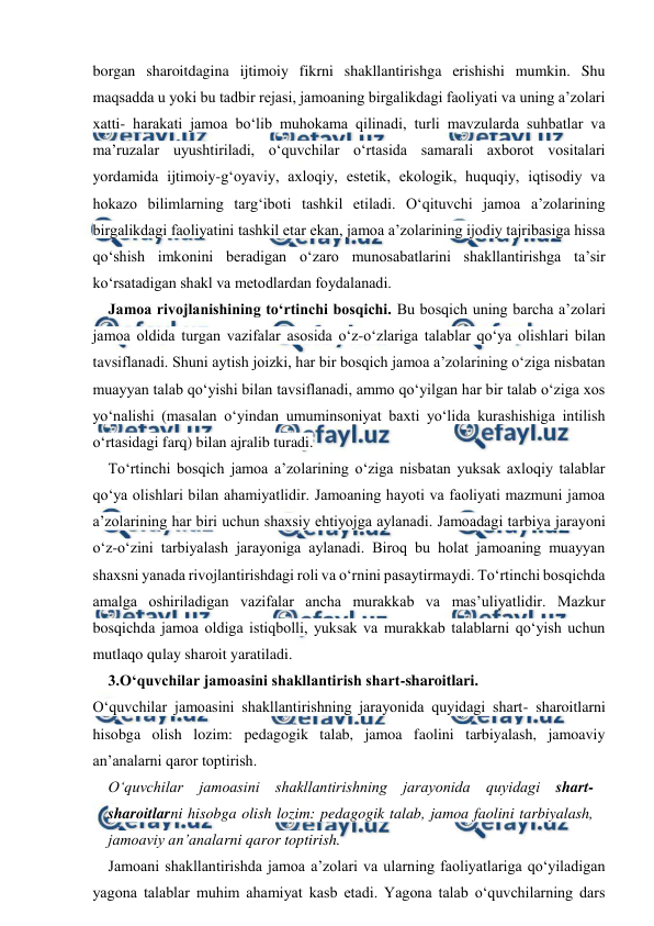  
 
borgan sharoitdagina ijtimoiy fikrni shakllantirishga erishishi mumkin. Shu 
maqsadda u yoki bu tadbir rejasi, jamoaning birgalikdagi faoliyati va uning a’zolari 
xatti- harakati jamoa bo‘lib muhokama qilinadi, turli mavzularda suhbatlar va 
ma’ruzalar uyushtiriladi, o‘quvchilar o‘rtasida samarali axborot vositalari 
yordamida ijtimoiy-g‘oyaviy, axloqiy, estetik, ekologik, huquqiy, iqtisodiy va 
hokazo bilimlarning targ‘iboti tashkil etiladi. O‘qituvchi jamoa a’zolarining 
birgalikdagi faoliyatini tashkil etar ekan, jamoa a’zolarining ijodiy tajribasiga hissa 
qo‘shish imkonini beradigan o‘zaro munosabatlarini shakllantirishga ta’sir 
ko‘rsatadigan shakl va metodlardan foydalanadi. 
Jamoa rivojlanishining to‘rtinchi bosqichi. Bu bosqich uning barcha a’zolari 
jamoa oldida turgan vazifalar asosida o‘z-o‘zlariga talablar qo‘ya olishlari bilan 
tavsiflanadi. Shuni aytish joizki, har bir bosqich jamoa a’zolarining o‘ziga nisbatan 
muayyan talab qo‘yishi bilan tavsiflanadi, ammo qo‘yilgan har bir talab o‘ziga xos 
yo‘nalishi (masalan o‘yindan umuminsoniyat baxti yo‘lida kurashishiga intilish 
o‘rtasidagi farq) bilan ajralib turadi. 
To‘rtinchi bosqich jamoa a’zolarining o‘ziga nisbatan yuksak axloqiy talablar 
qo‘ya olishlari bilan ahamiyatlidir. Jamoaning hayoti va faoliyati mazmuni jamoa 
a’zolarining har biri uchun shaxsiy ehtiyojga aylanadi. Jamoadagi tarbiya jarayoni 
o‘z-o‘zini tarbiyalash jarayoniga aylanadi. Biroq bu holat jamoaning muayyan 
shaxsni yanada rivojlantirishdagi roli va o‘rnini pasaytirmaydi. To‘rtinchi bosqichda 
amalga oshiriladigan vazifalar ancha murakkab va mas’uliyatlidir. Mazkur 
bosqichda jamoa oldiga istiqbolli, yuksak va murakkab talablarni qo‘yish uchun 
mutlaqo qulay sharoit yaratiladi. 
3.O‘quvchilar jamoasini shakllantirish shart-sharoitlari. 
O‘quvchilar jamoasini shakllantirishning jarayonida quyidagi shart- sharoitlarni 
hisobga olish lozim: pedagogik talab, jamoa faolini tarbiyalash, jamoaviy 
an’analarni qaror toptirish. 
O‘quvchilar jamoasini shakllantirishning jarayonida quyidagi shart-
sharoitlarni hisobga olish lozim: pedagogik talab, jamoa faolini tarbiyalash, 
jamoaviy an’analarni qaror toptirish. 
Jamoani shakllantirishda jamoa a’zolari va ularning faoliyatlariga qo‘yiladigan 
yagona talablar muhim ahamiyat kasb etadi. Yagona talab o‘quvchilarning dars 
