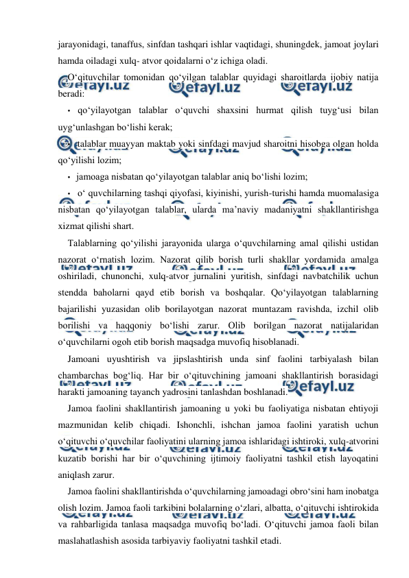  
 
jarayonidagi, tanaffus, sinfdan tashqari ishlar vaqtidagi, shuningdek, jamoat joylari 
hamda oiladagi xulq- atvor qoidalarni o‘z ichiga oladi. 
O‘qituvchilar tomonidan qo‘yilgan talablar quyidagi sharoitlarda ijobiy natija 
beradi: 
• qo‘yilayotgan talablar o‘quvchi shaxsini hurmat qilish tuyg‘usi bilan 
uyg‘unlashgan bo‘lishi kerak; 
• talablar muayyan maktab yoki sinfdagi mavjud sharoitni hisobga olgan holda 
qo‘yilishi lozim; 
• jamoaga nisbatan qo‘yilayotgan talablar aniq bo‘lishi lozim; 
• o‘ quvchilarning tashqi qiyofasi, kiyinishi, yurish-turishi hamda muomalasiga 
nisbatan qo‘yilayotgan talablar, ularda ma’naviy madaniyatni shakllantirishga 
xizmat qilishi shart. 
Talablarning qo‘yilishi jarayonida ularga o‘quvchilarning amal qilishi ustidan 
nazorat o‘rnatish lozim. Nazorat qilib borish turli shakllar yordamida amalga 
oshiriladi, chunonchi, xulq-atvor jurnalini yuritish, sinfdagi navbatchilik uchun 
stendda baholarni qayd etib borish va boshqalar. Qo‘yilayotgan talablarning 
bajarilishi yuzasidan olib borilayotgan nazorat muntazam ravishda, izchil olib 
borilishi va haqqoniy bo‘lishi zarur. Olib borilgan nazorat natijalaridan 
o‘quvchilarni ogoh etib borish maqsadga muvofiq hisoblanadi. 
Jamoani uyushtirish va jipslashtirish unda sinf faolini tarbiyalash bilan 
chambarchas bog‘liq. Har bir o‘qituvchining jamoani shakllantirish borasidagi 
harakti jamoaning tayanch yadrosini tanlashdan boshlanadi. 
Jamoa faolini shakllantirish jamoaning u yoki bu faoliyatiga nisbatan ehtiyoji 
mazmunidan kelib chiqadi. Ishonchli, ishchan jamoa faolini yaratish uchun 
o‘qituvchi o‘quvchilar faoliyatini ularning jamoa ishlaridagi ishtiroki, xulq-atvorini 
kuzatib borishi har bir o‘quvchining ijtimoiy faoliyatni tashkil etish layoqatini 
aniqlash zarur. 
Jamoa faolini shakllantirishda o‘quvchilarning jamoadagi obro‘sini ham inobatga 
olish lozim. Jamoa faoli tarkibini bolalarning o‘zlari, albatta, o‘qituvchi ishtirokida 
va rahbarligida tanlasa maqsadga muvofiq bo‘ladi. O‘qituvchi jamoa faoli bilan 
maslahatlashish asosida tarbiyaviy faoliyatni tashkil etadi. 
