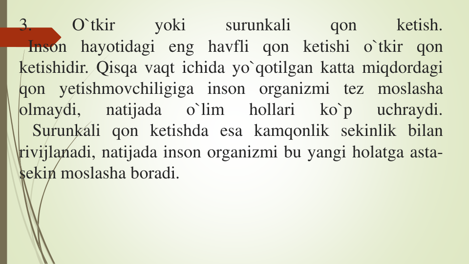 3.
O`tkir
yoki
surunkali
qon
ketish.
Inson hayotidagi eng havfli qon ketishi o`tkir qon
ketishidir. Qisqa vaqt ichida yo`qotilgan katta miqdordagi
qon yetishmovchiligiga inson organizmi tez moslasha
olmaydi,
natijada
o`lim
hollari
ko`p
uchraydi.
Surunkali qon ketishda esa kamqonlik sekinlik bilan
rivijlanadi, natijada inson organizmi bu yangi holatga asta-
sekin moslasha boradi.
