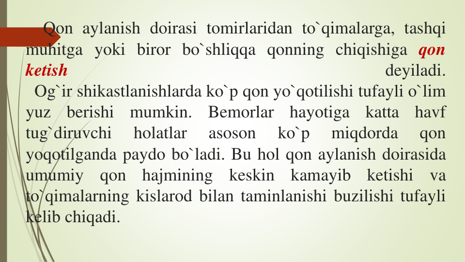 Qon aylanish doirasi tomirlaridan to`qimalarga, tashqi
muhitga yoki biror bo`shliqqa qonning chiqishiga qon
ketish
deyiladi.
Og`ir shikastlanishlarda ko`p qon yo`qotilishi tufayli o`lim
yuz
berishi
mumkin.
Bemorlar
hayotiga
katta
havf
tug`diruvchi
holatlar
asoson
ko`p
miqdorda
qon
yoqotilganda paydo bo`ladi. Bu hol qon aylanish doirasida
umumiy
qon
hajmining
keskin
kamayib
ketishi
va
to`qimalarning kislarod bilan taminlanishi buzilishi tufayli
kelib chiqadi.
