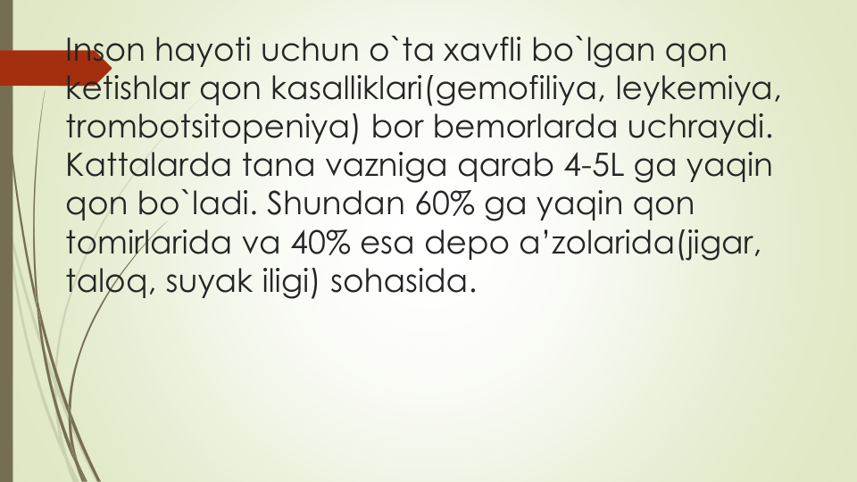 Inson hayoti uchun o`ta xavfli bo`lgan qon
ketishlar qon kasalliklari(gemofiliya, leykemiya, 
trombotsitopeniya) bor bemorlarda uchraydi.
Kattalarda tana vazniga qarab 4-5L ga yaqin
qon bo`ladi. Shundan 60% ga yaqin qon
tomirlarida va 40% esa depo a’zolarida(jigar, 
taloq, suyak iligi) sohasida.
