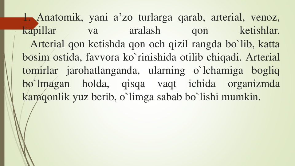 1. Anatomik, yani a’zo turlarga qarab, arterial, venoz,
kapillar
va
aralash
qon
ketishlar.
Arterial qon ketishda qon och qizil rangda bo`lib, katta
bosim ostida, favvora ko`rinishida otilib chiqadi. Arterial
tomirlar jarohatlanganda, ularning o`lchamiga bogliq
bo`lmagan
holda,
qisqa
vaqt
ichida
organizmda
kamqonlik yuz berib, o`limga sabab bo`lishi mumkin.

