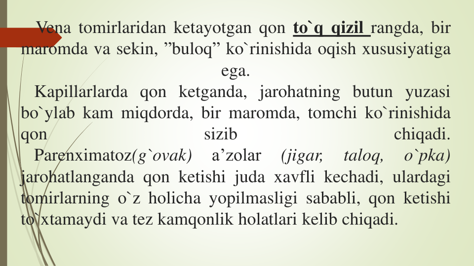 Vena tomirlaridan ketayotgan qon to`q qizil rangda, bir
maromda va sekin, ”buloq” ko`rinishida oqish xususiyatiga
ega.
Kapillarlarda qon ketganda, jarohatning butun yuzasi
bo`ylab kam miqdorda, bir maromda, tomchi ko`rinishida
qon
sizib
chiqadi.
Parenximatoz(g`ovak)
a’zolar
(jigar,
taloq,
o`pka)
jarohatlanganda qon ketishi juda xavfli kechadi, ulardagi
tomirlarning o`z holicha yopilmasligi sababli, qon ketishi
to`xtamaydi va tez kamqonlik holatlari kelib chiqadi.

