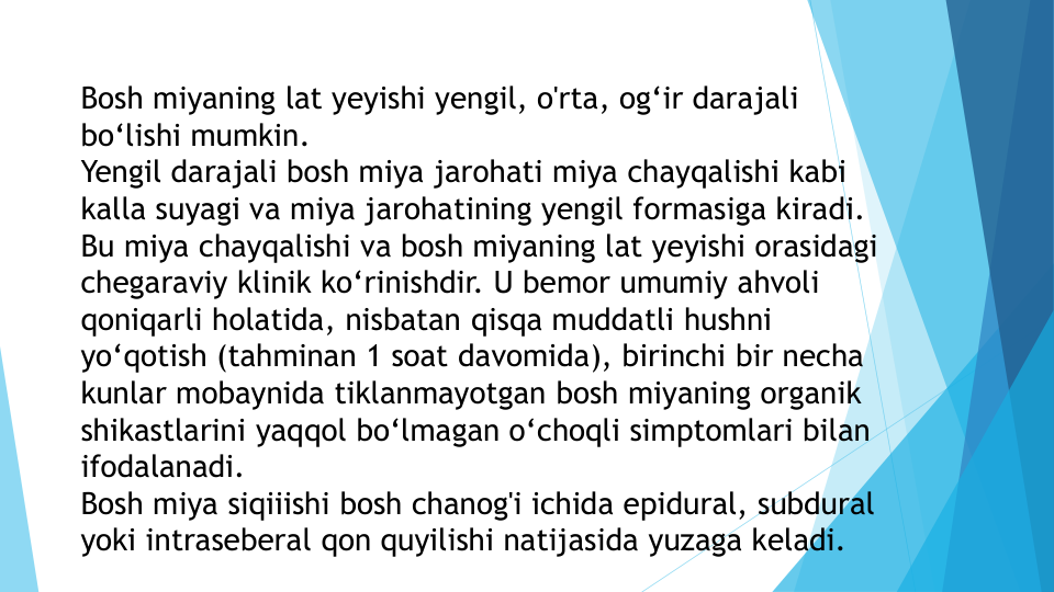 Bosh miyaning lat yeyishi yengil, o'rta, og‘ir darajali 
bo‘lishi mumkin.
Yengil darajali bosh miya jarohati miya chayqalishi kabi 
kalla suyagi va miya jarohatining yengil formasiga kiradi. 
Bu miya chayqalishi va bosh miyaning lat yeyishi orasidagi 
chegaraviy klinik ko‘rinishdir. U bemor umumiy ahvoli 
qoniqarli holatida, nisbatan qisqa muddatli hushni 
yo‘qotish (tahminan 1 soat davomida), birinchi bir necha 
kunlar mobaynida tiklanmayotgan bosh miyaning organik 
shikastlarini yaqqol bo‘lmagan o‘choqli simptomlari bilan 
ifodalanadi.
Bosh miya siqiiishi bosh chanog'i ichida epidural, subdural 
yoki intraseberal qon quyilishi natijasida yuzaga keladi. 

