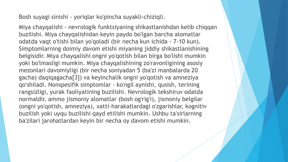 Bosh suyagi sinishi - yoriqlar ko'pincha suyakli-chiziqli.
Miya chayqalishi - nevrologik funktsiyaning shikastlanishdan kelib chiqqan
buzilishi. Miya chayqalishidan keyin paydo bo'lgan barcha alomatlar
odatda vaqt o'tishi bilan yo'qoladi (bir necha kun ichida - 7-10 kun). 
Simptomlarning doimiy davom etishi miyaning jiddiy shikastlanishining
belgisidir. Miya chayqalishi ongni yo'qotish bilan birga bo'lishi mumkin
yoki bo'lmasligi mumkin. Miya chayqalishining zo'ravonligining asosiy
mezonlari davomiyligi (bir necha soniyadan 5 (ba'zi manbalarda 20 
gacha) daqiqagacha[3]) va keyinchalik ongni yo'qotish va amneziya
qoʻshiladi. Nonspesifik simptomlar - ko'ngil aynishi, qusish, terining
rangsizligi, yurak faoliyatining buzilishi. Nevrologik tekshiruv odatda
normaldir, ammo jismoniy alomatlar (bosh og'rig'i), jismoniy belgilar
(ongni yo'qotish, amneziya), xatti-harakatlardagi o'zgarishlar, kognitiv
buzilish yoki uyqu buzilishi qayd etilishi mumkin. Ushbu ta'sirlarning
ba'zilari jarohatlardan keyin bir necha oy davom etishi mumkin.
