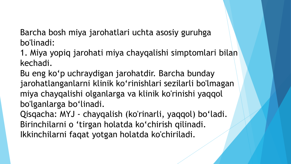 Barcha bosh miya jarohatlari uchta asosiy guruhga 
bo'linadi:
1. Miya yopiq jarohati miya chayqalishi simptomlari bilan 
kechadi. 
Bu eng ko‘p uchraydigan jarohatdir. Barcha bunday 
jarohatlanganlarni klinik ko‘rinishlari sezilarli bo'lmagan 
miya chayqalishi olganlarga va klinik ko'rinishi yaqqol 
bo'lganlarga bo‘linadi.
Qisqacha: MYJ - chayqalish (ko'rinarli, yaqqol) bo‘ladi. 
Birinchilarni o ‘tirgan holatda ko‘chirish qilinadi. 
Ikkinchilarni faqat yotgan holatda ko'chiriladi.
