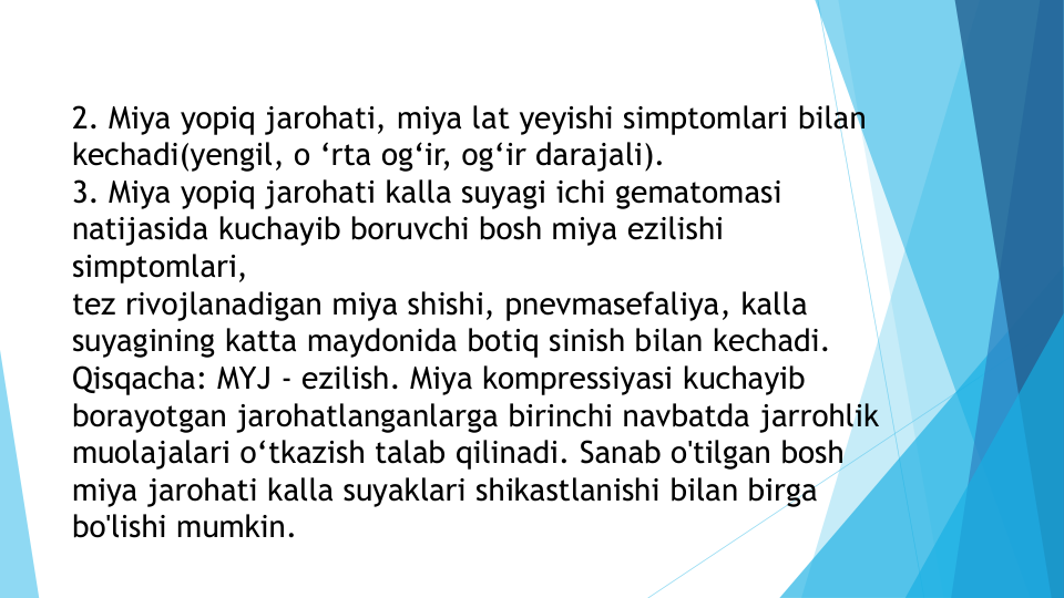2. Miya yopiq jarohati, miya lat yeyishi simptomlari bilan 
kechadi(yengil, o ‘rta og‘ir, og‘ir darajali).
3. Miya yopiq jarohati kalla suyagi ichi gematomasi 
natijasida kuchayib boruvchi bosh miya ezilishi 
simptomlari, 
tez rivojlanadigan miya shishi, pnevmasefaliya, kalla 
suyagining katta maydonida botiq sinish bilan kechadi.
Qisqacha: MYJ - ezilish. Miya kompressiyasi kuchayib 
borayotgan jarohatlanganlarga birinchi navbatda jarrohlik 
muolajalari o‘tkazish talab qilinadi. Sanab o'tilgan bosh 
miya jarohati kalla suyaklari shikastlanishi bilan birga 
bo'lishi mumkin.
