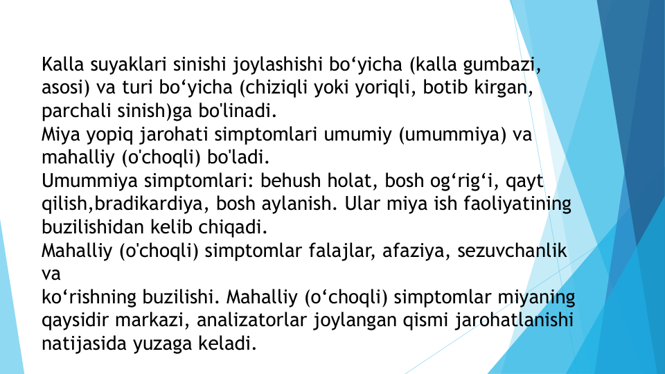 Kalla suyaklari sinishi joylashishi bo‘yicha (kalla gumbazi, 
asosi) va turi bo‘yicha (chiziqli yoki yoriqli, botib kirgan, 
parchali sinish)ga bo'linadi.
Miya yopiq jarohati simptomlari umumiy (umummiya) va 
mahalliy (o'choqli) bo'ladi.
Umummiya simptomlari: behush holat, bosh og‘rig‘i, qayt 
qilish,bradikardiya, bosh aylanish. Ular miya ish faoliyatining 
buzilishidan kelib chiqadi.
Mahalliy (o'choqli) simptomlar falajlar, afaziya, sezuvchanlik 
va 
ko‘rishning buzilishi. Mahalliy (o‘choqli) simptomlar miyaning 
qaysidir markazi, analizatorlar joylangan qismi jarohatlanishi 
natijasida yuzaga keladi.
