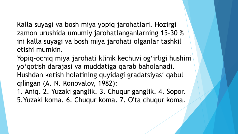 Kalla suyagi va bosh miya yopiq jarohatlari. Hozirgi 
zamon urushida umumiy jarohatlanganlarning 15-30 % 
ini kalla suyagi va bosh miya jarohati olganlar tashkil 
etishi mumkin.
Yopiq-ochiq miya jarohati klinik kechuvi og‘irligi hushini 
yo‘qotish darajasi va muddatiga qarab baholanadi. 
Hushdan ketish holatining quyidagi gradatsiyasi qabul 
qilingan (A. N. Konovalov, 1982):
1. Aniq. 2. Yuzaki ganglik. 3. Chuqur ganglik. 4. Sopor. 
5.Yuzaki koma. 6. Chuqur koma. 7. O'ta chuqur koma.
