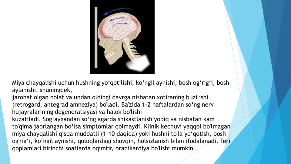 Miya chayqalishi uchun hushning yo‘qotilishi, ko‘ngil aynishi, bosh og‘rig‘i, bosh 
aylanishi, shuningdek, 
jarohat olgan holat va undan oldingi davrga nisbatan xotiraning buzilishi 
(retrogard, antegrad amneziya) bo'ladi. Ba'zida 1-2 haftalardan so‘ng nerv
hujayralarining degeneratsiyasi va halok bo'lishi 
kuzatiladi. Sog‘aygandan so‘ng agarda shikastlanish yopiq va nisbatan kam 
to'qima jabrlangan bo‘lsa simptomlar qolmaydi. Klinik kechuvi yaqqol bo'lmagan
miya chayqalishi qisqa muddatli (1-10 daqiqa) yoki hushni to'la yo‘qotish, bosh 
og'rig‘i, ko‘ngil aynishi, quloqlardagi shovqin, holsizlanish bilan ifodalanadi. Teri 
qoplamlari birinchi soatlarda oqimtir, bradikardiya bo'lishi mumkin.

