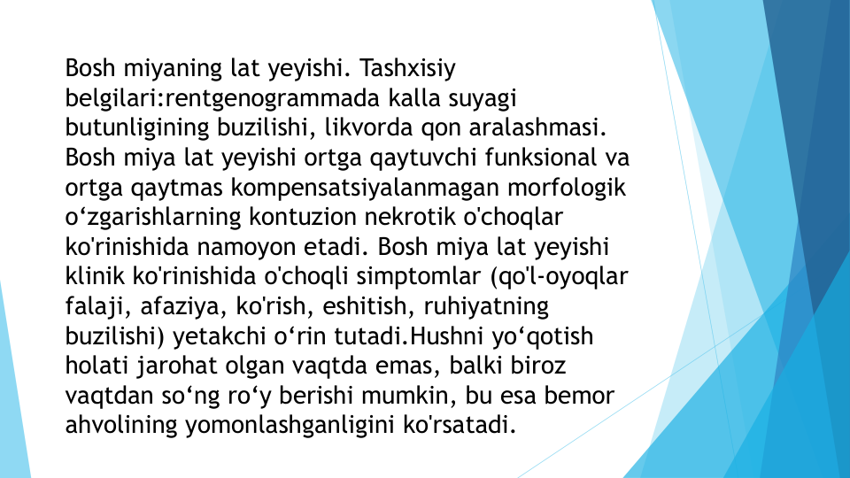 Bosh miyaning lat yeyishi. Tashxisiy 
belgilari:rentgenogrammada kalla suyagi 
butunligining buzilishi, likvorda qon aralashmasi. 
Bosh miya lat yeyishi ortga qaytuvchi funksional va 
ortga qaytmas kompensatsiyalanmagan morfologik 
o‘zgarishlarning kontuzion nekrotik o'choqlar 
ko'rinishida namoyon etadi. Bosh miya lat yeyishi 
klinik ko'rinishida o'choqli simptomlar (qo'l-oyoqlar 
falaji, afaziya, ko'rish, eshitish, ruhiyatning 
buzilishi) yetakchi o‘rin tutadi.Hushni yo‘qotish 
holati jarohat olgan vaqtda emas, balki biroz 
vaqtdan so‘ng ro‘y berishi mumkin, bu esa bemor 
ahvolining yomonlashganligini ko'rsatadi.
