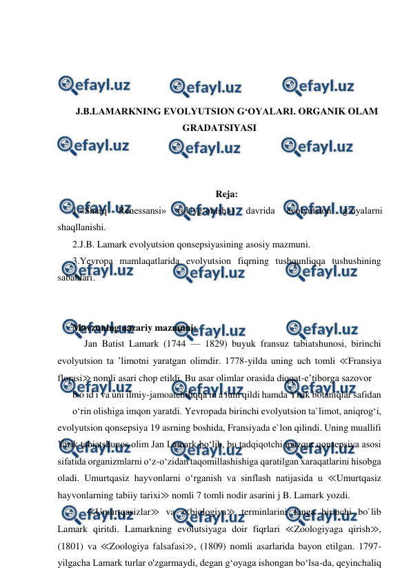  
 
 
 
 
 
J.B.LAMARKNING EVOLYUTSION G‘OYALARI. ORGANIK OLAM 
GRADATSIYASI 
 
 
 
Reja: 
1.«Sharq 
Renessansi» 
(«Uyg‘onish») 
davrida 
evolyutsion 
g‘oyalarni 
shaqllanishi.  
2.J.B. Lamark evolyutsion qonsepsiyasining asosiy mazmuni. 
3.Yevropa mamlaqatlarida evolyutsion fiqrning tushqunliqqa tushushining 
sabablari. 
 
 
Mavzuning nazariy mazmuni: 
     Jan Batist Lamark (1744 — 1829) buyuk fransuz tabiatshunosi, birinchi 
evolyutsion ta ’limotni yaratgan olimdir. 1778-yilda uning uch tomli ≪Fransiya 
florasi≫ nomli asari chop etildi. Bu asar olimlar orasida diqqat-e’tiborga sazovor 
b o id i va uni ilmiy-jamoatchiliqqa m a ium qildi hamda Yirik botaniqlar safidan  
o‘rin olishiga imqon yaratdi. Yevropada birinchi evolyutsion ta`limot, aniqrog‘i, 
evolyutsion qonsepsiya 19 asrning boshida, Fransiyada e`lon qilindi. Uning muallifi 
Yirik tabiatshunos olim Jan Lamark bo‘lib, bu tadqiqotchi mazqur qonsepsiya asosi 
sifatida organizmlarni o‘z-o‘zidan taqomillashishiga qaratilgan xaraqatlarini hisobga 
oladi. Umurtqasiz hayvonlarni o‘rganish va sinflash natijasida u ≪Umurtqasiz 
hayvonlarning tabiiy tarixi≫ nomli 7 tomli nodir asarini j B. Lamark yozdi. 
      ≪Umurtqasizlar≫ va ≪biologiya≫ terminlarini fanga birinchi bo`lib 
Lamark qiritdi. Lamarkning evolutsiyaga doir fiqrlari ≪Zoologiyaga qirish≫, 
(1801) va ≪Zoologiya falsafasi≫, (1809) nomli asarlarida bayon etilgan. 1797-
yilgacha Lamark turlar o'zgarmaydi, degan g‘oyaga ishongan bo‘lsa-da, qeyinchaliq 
