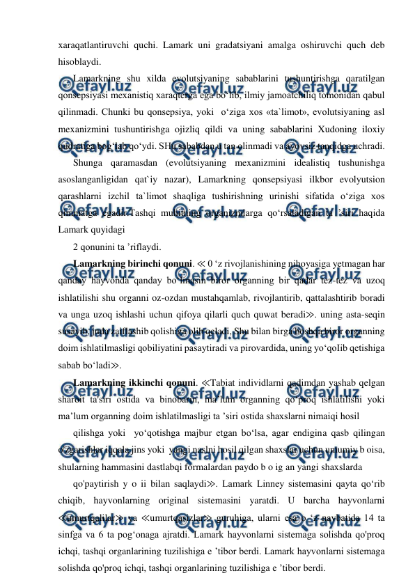  
 
xaraqatlantiruvchi quchi. Lamark uni gradatsiyani amalga oshiruvchi quch deb 
hisoblaydi. 
Lamarkning shu xilda evolutsiyaning sabablarini tushuntirishga qaratilgan 
qonsepsiyasi mexanistiq xaraqterga ega bo‘lib, ilmiy jamoatchiliq tomonidan qabul 
qilinmadi. Chunki bu qonsepsiya, yoki  o‘ziga xos «ta`limot», evolutsiyaning asl 
mexanizmini tushuntirishga ojizliq qildi va uning sabablarini Xudoning iloxiy 
qudratiga bog‘lab qo‘ydi. SHu sababdan u tan olinmadi va ayovsiz tanqidga uchradi. 
Shunga qaramasdan (evolutsiyaning mexanizmini idealistiq tushunishga 
asoslanganligidan qat`iy nazar), Lamarkning qonsepsiyasi ilkbor evolyutsion 
qarashlarni izchil ta`limot shaqliga tushirishning urinishi sifatida o‘ziga xos 
qimmatga egadir.Tashqi muhitning organizmlarga qo‘rsatadigan ta ’siri haqida 
Lamark quyidagi  
2 qonunini ta ’riflaydi. 
Lamarkning birinchi qonuni. ≪ 0 ‘z rivojlanishining nihoyasiga yetmagan har 
qanday hayvonda qanday bo‘lmasin biror organning bir qadar tez-tez va uzoq 
ishlatilishi shu organni oz-ozdan mustahqamlab, rivojlantirib, qattalashtirib boradi 
va unga uzoq ishlashi uchun qifoya qilarli quch quwat beradi≫. uning asta-seqin 
susayib, juda zaiflashib qolishiga olib qeladi, Shu bilan birga boshqa biror organning 
doim ishlatilmasligi qobiliyatini pasaytiradi va pirovardida, uning yo‘qoIib qetishiga 
sabab bo‘ladi≫. 
Lamarkning ikkinchi qonuni. ≪Tabiat individlarni qadimdan yashab qelgan 
sharoit ta'siri ostida va binobarin, ma’lum organning qo‘proq ishlatilishi yoki  
ma’lum organning doim ishlatilmasligi ta ’siri ostida shaxslarni nimaiqi hosil 
qilishga yoki  yo‘qotishga majbur etgan bo‘lsa, agar endigina qasb qilingan 
o'zgarishlar iqqala jins yoki  yangi naslni hosil qilgan shaxslar uchun umumiy b oisa, 
shularning hammasini dastlabqi formalardan paydo b o ig an yangi shaxslarda 
qo'paytirish y o ii bilan saqlaydi≫. Lamark Linney sistemasini qayta qo‘rib 
chiqib, hayvonlarning original sistemasini yaratdi. U barcha hayvonlarni 
≪umurtqalilar≫ va ≪umurtqasizlar≫ guruhiga, ularni esa o ‘z navbatida 14 ta 
sinfga va 6 ta pog‘onaga ajratdi. Lamark hayvonlarni sistemaga solishda qo'proq 
ichqi, tashqi organlarining tuzilishiga e ’tibor berdi. Lamark hayvonlarni sistemaga 
solishda qo'proq ichqi, tashqi organlarining tuzilishiga e ’tibor berdi.  
