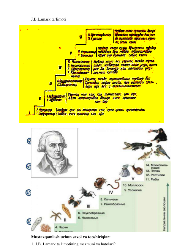  
 
J.B.Lamark ta`limoti 
 
Mustaxqamlash uchun savol va topshiriqlar: 
1. J.B. Lamark ta`limotining mazmuni va hatolari?  
