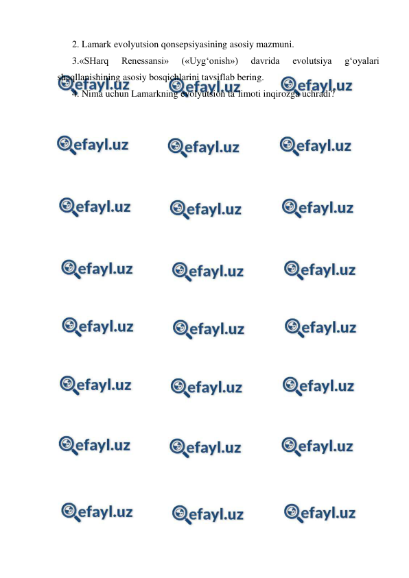  
 
2. Lamark evolyutsion qonsepsiyasining asosiy mazmuni. 
3.«SHarq 
Renessansi» 
(«Uyg‘onish») 
davrida 
evolutsiya 
g‘oyalari 
shaqllanishining asosiy bosqichlarini tavsiflab bering. 
4. Nima uchun Lamarkning evolyutsion ta`limoti inqirozga uchradi? 
 
