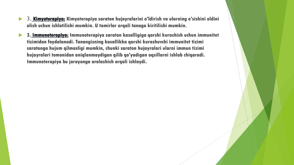 3. Kimyoterapiya: Kimyoterapiya saraton hujayralarini o'ldirish va ularning o'sishini oldini
olish uchun ishlatilishi mumkin. U tomirlar orqali tanaga kiritilishi mumkin.
3. Immunoterapiya: Immunoterapiya saraton kasalligiga qarshi kurashish uchun immunitet
tizimidan foydalanadi. Tanangizning kasallikka qarshi kurashuvchi immunitet tizimi
saratonga hujum qilmasligi mumkin, chunki saraton hujayralari ularni immun tizimi
hujayralari tomonidan aniqlanmaydigan qilib qo'yadigan oqsillarni ishlab chiqaradi. 
Immunoterapiya bu jarayonga aralashish orqali ishlaydi.
