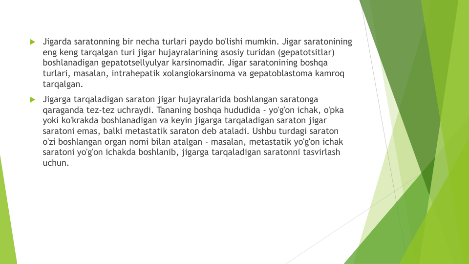 Jigarda saratonning bir necha turlari paydo bo'lishi mumkin. Jigar saratonining 
eng keng tarqalgan turi jigar hujayralarining asosiy turidan (gepatotsitlar) 
boshlanadigan gepatotsellyulyar karsinomadir. Jigar saratonining boshqa 
turlari, masalan, intrahepatik xolangiokarsinoma va gepatoblastoma kamroq
tarqalgan.
Jigarga tarqaladigan saraton jigar hujayralarida boshlangan saratonga 
qaraganda tez-tez uchraydi. Tananing boshqa hududida - yo'g'on ichak, o'pka 
yoki ko'krakda boshlanadigan va keyin jigarga tarqaladigan saraton jigar 
saratoni emas, balki metastatik saraton deb ataladi. Ushbu turdagi saraton 
o'zi boshlangan organ nomi bilan atalgan - masalan, metastatik yo'g'on ichak 
saratoni yo'g'on ichakda boshlanib, jigarga tarqaladigan saratonni tasvirlash 
uchun.
