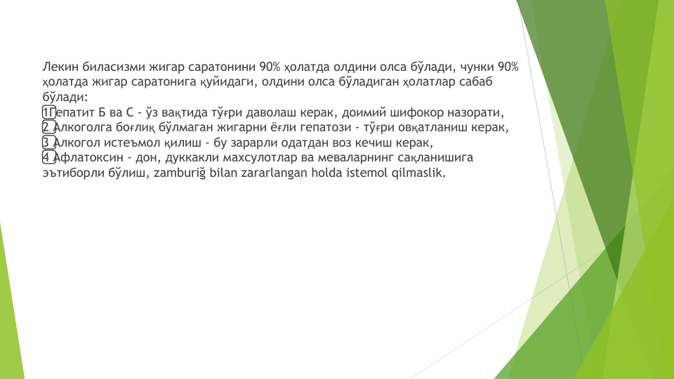 Лекин биласизми жигар саратонини 90% ҳолатда олдини олса бўлади, чунки 90% 
ҳолатда жигар саратонига қуйидаги, олдини олса бўладиган ҳолатлар сабаб
бўлади:
1️⃣Гепатит Б ва С - ўз вақтида тўғри даволаш керак, доимий шифокор назорати,
2️⃣Алкоголга боғлиқ бўлмаган жигарни ёғли гепатози - тўғри овқатланиш керак,
3️⃣Алкогол истеъмол қилиш - бу зарарли одатдан воз кечиш керак,
4️⃣Афлатоксин - дон, дуккакли махсулотлар ва меваларнинг сақланишига
эътиборли бўлиш, zamburiğ bilan zararlangan holda istemol qilmaslik.

