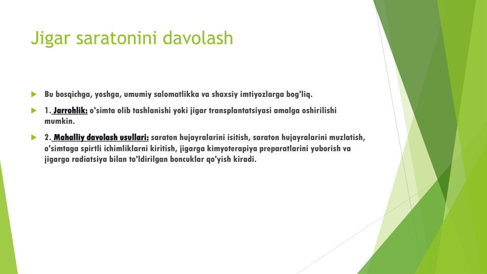 Jigar saratonini davolash
Bu bosqichga, yoshga, umumiy salomatlikka va shaxsiy imtiyozlarga bog'liq.
1. Jarrohlik: o'simta olib tashlanishi yoki jigar transplantatsiyasi amalga oshirilishi
mumkin.
2. Mahalliy davolash usullari: saraton hujayralarini isitish, saraton hujayralarini muzlatish, 
o'simtaga spirtli ichimliklarni kiritish, jigarga kimyoterapiya preparatlarini yuborish va
jigarga radiatsiya bilan to'ldirilgan boncuklar qo'yish kiradi.
