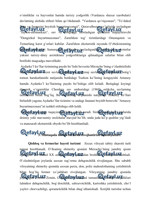  
 
o’simliklar va hayvonlar hamda tarixiy yodgorlik (Vardanza shaxar xarobalari) 
davlatning alohida etibori bilan qo’rikdanadi. "Vardanza qo’riqxonasi", "To’dakul 
flora va faunasini boyitish buyurtmaxonasi", Qoravulbozor xo’jaligida joylashgan 
"Jayron-ekomarkazi", suv va botqoqqa moslashgan qushlarni kupaytiruvchi 
"Dengizkul buyurtmaxonasi", Zarafshon tog’ tizimlaridagi Omonquton va 
Temurlang karst g’orlari kabilar. Zarafshon ekoturistik rayonda O’zbekistonning 
qadimgi shaharlari Samarqand va Buxoro joylashganligi tufayli ham ekoturlar 
yakuni tarixiy-diniy arxitektura yodgorliklariga qilinadigan safarlar bilan olib 
borilishi maqsadga muvofikdir. 
 Aydarko’l ko’llar tizimining paydo bo’lishi bevosita Mirzacho’lning o’zlashtirilishi 
bilan bog’likdir. Sizot suvlari hamda zovur-drenaj suvlarining Aydarko’l botig’i 
tomon harakatlanishi natijasida botikdagi Tuzkon ko’lining kengayishi Arnasoy 
hamda Aydarko’l ko’llarining paydo bo’lishiga olib keladi. Botiqdagi keyingi 
dinamik o’zgarishlar Chordara suv omboridagi (1969) ortikcha suvlarning 
tashlanishi bilan bog’liq. Bu suvlarning to’planishi natijasida Arnasoy ko’llari 
birlashib yagona Aydarko’llar tizimini va undagi faunani boyitib beruvchi "Arnasoy 
buyurtmaxonasi"ni tashkil etilishiga olib keldi. 
 Sirdaryo o’zanidagi tuqayzorlari bilan ajralib turadi. Sirdaryoning ba’zi joylarida 
doimiy yoki mavsumiy orolchalar mavjud bo’lib, unda juda ko’p qushlar yig’iladi 
va manzarali ekoturistik obyekt bo’lib hisoblaniladi. 
  
3. Mintaqada turizm turlarini rivojlantirish imkoniyatlari. 
Qishloq va fermerlar hayoti turizmi   Jizzax viloyati tabiiy sharoiti turli 
tuman hisoblanadi. O`lkaning shimoliy qismini Mirzacho`lning janubiy qismi 
egallaydi. Bu hudud XX asrning 60-70 yillaridan boshlab o`zlashtirila boshladi. 
O`zlashtirilgan joylarda asosan sug`orma dehqonchilik rivojlangan. Shu sababli 
viloyatning shimoliy qismida asosan paxta, don, poliz mahsulotlarning yetishtirish 
bilan bog`liq fermer xo`jaliklari rivojlangan. Viloyatning janubiy qismida 
joylashgan Forish, Zomin, G`allaorol va Baxmal tumanlarida fermer xo`jaliklari 
lalmikor dehqonchilik, bog`dorchilik, sabzavotchilik, kartoshka yetishtirish, cho`l 
yaylov chorvachiligi, qoramolchilik bilan shug`ullanishadi. Xorijlik turistlar uchun 
