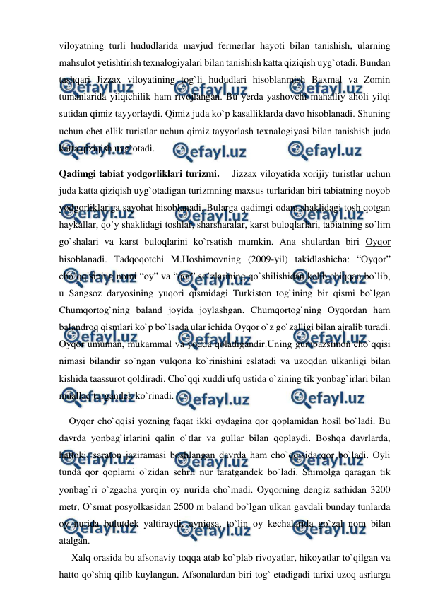  
 
viloyatning turli hududlarida mavjud fermerlar hayoti bilan tanishish, ularning 
mahsulot yetishtirish texnalogiyalari bilan tanishish katta qiziqish uyg`otadi. Bundan 
tashqari Jizzax viloyatining tog`li hududlari hisoblanmish Baxmal va Zomin 
tumanlarida yilqichilik ham rivojlangan. Bu yerda yashovchi mahalliy aholi yilqi 
sutidan qimiz tayyorlaydi. Qimiz juda ko`p kasalliklarda davo hisoblanadi. Shuning 
uchun chet ellik turistlar uchun qimiz tayyorlash texnalogiyasi bilan tanishish juda 
katta qiziqish uyg`otadi. 
Qadimgi tabiat yodgorliklari turizmi.    Jizzax viloyatida xorijiy turistlar uchun 
juda katta qiziqish uyg`otadigan turizmning maxsus turlaridan biri tabiatning noyob 
yodgorliklariga sayohat hisoblanadi. Bularga qadimgi odam shaklidagi tosh qotgan 
haykallar, qo`y shaklidagi toshlar, sharsharalar, karst buloqlarlari, tabiatning so’lim 
go`shalari va karst buloqlarini ko`rsatish mumkin. Ana shulardan biri Oyqor 
hisoblanadi. Tadqoqotchi M.Hoshimovning (2009-yil) takidlashicha: “Oyqor” 
cho`qqisining nomi “oy” va “qor” so`zlarining qo`shilishidan kelib chiqqan bo`lib, 
u Sangsoz daryosining yuqori qismidagi Turkiston tog`ining bir qismi bo`lgan 
Chumqortog`ning baland joyida joylashgan. Chumqortog`ning Oyqordan ham 
balandroq qismlari ko`p bo`lsada ular ichida Oyqor o`z go`zalligi bilan ajralib turadi. 
Oyqor umuman, mukammal va yodda qoladigandir.Uning gumbazsimon cho`qqisi 
nimasi bilandir so`ngan vulqona ko`rinishini eslatadi va uzoqdan ulkanligi bilan 
kishida taassurot qoldiradi. Cho`qqi xuddi ufq ustida o`zining tik yonbag`irlari bilan 
muallaq turgandek ko`rinadi. 
    Oyqor cho`qqisi yozning faqat ikki oydagina qor qoplamidan hosil bo`ladi. Bu 
davrda yonbag`irlarini qalin o`tlar va gullar bilan qoplaydi. Boshqa davrlarda, 
hattoki, saraton jaziramasi boshlangan davrda ham cho`qqisida qor bo`ladi. Oyli 
tunda qor qoplami o`zidan sehrli nur taratgandek bo`ladi. Shimolga qaragan tik 
yonbag`ri o`zgacha yorqin oy nurida cho`madi. Oyqorning dengiz sathidan 3200 
metr, O`smat posyolkasidan 2500 m baland bo`lgan ulkan gavdali bunday tunlarda 
oy nurida bulutdek yaltiraydi, ayniqsa, to`lin oy kechalarida go`zal nom bilan 
atalgan.  
     Xalq orasida bu afsonaviy toqqa atab ko`plab rivoyatlar, hikoyatlar to`qilgan va 
hatto qo`shiq qilib kuylangan. Afsonalardan biri tog` etadigadi tarixi uzoq asrlarga 
