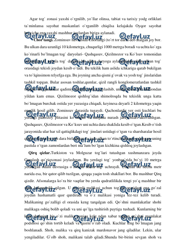  
 
     Agar tog` zonasi yaxshi o`rgnilib, yo`llar olinsa, tabiat va tarixiy yodg orliklari 
ta`minlansa sayohat maskanlari o`rganilib chiqilsa kelajakda Oyqor sayohat 
bo`yicha eng yaxshi mashhur joylardan biriga aylanadi. 
         Chor tangi. Zominsuv havzasida Chortangi (to`rt tor dara) deb atalgan joy bor. 
Bu ulkan dara uzunligi 10 kilometrga, chuqurligi 1000 metrga boradi va uchta ko`zga 
ko`rinarli bo’lmagan tog` daryolari- Qashqasuv, Qizilmozor va Ko`lsuv tomonidan 
yaratilgan. U uchala tog` daryosi bir ulkan daryoga aylanishidan oldin ulkan tog` 
orasidagi tekisli joydan kesib o`tadi. Bu tekilik ham aslida ichkariga qarab bukilgan 
va to`lqinsimon relyefga ega. Bu joyning ancha qismi g`ovak va yosh tog` jinslaridan 
tashkil topgan. Bular asosan toshlar,qumlar, qizil rangli konglomeratlardan tashkil 
topgan. Bu qatlamlar qadimiy tekislik ustida joylashib, uning yoshi 200 milliondan 
yildan kam emas. Qizilmozor qishlog`idan shimolroqda bu tekislik unga katta 
bo`lmagan burchak ostida yer yuzasiga chiqadi, keyinesa deyarli 2 kilometrga yaqin 
enarlik hosil qilib, Zominsuv darasida tugaydi. Qachonlardir yer osti kuchlari bu 
yerdagi paleozoy plitasini ko`targan va natijada nurash jarayonlari aktivlashgan. 
Qashqasuv, Qizilmozor va Ko`ksuv uni uchta dara shaklida kesib o`tgan.Kesib o`tish 
jarayonida ular har xil qattiqlikdagi tog` jinslari ustidagi o`tgan va sharsharalar hosil 
qilgan. Keyin bu uch dara birlashgan va juda ulkan to`rtinchi daraga aylangan, uning 
pastida o`tgan zamonlardan beri ma`lum bo`lgan kichkina qishloq joylashgan. 
    Qirq qizlar.Turkiston va Molguzar tog`lari tutashgan xushmanzara joyda 
Guralash qo`riqxonasi joylashgan. Bu yerdagi tog` yonbag`rida bo`yi 10 metrga 
yetadigan odam davrasiga o`zshash ikkita tog` uchraydi. Ulardan bir necha metr 
narida esa, bir qator qilib tuzilgan, qirqqa yaqin tosh shakllari bor. Bu mashhur Qirq 
qizdir. Afsonalarga ko`ra bir vaqtlar bu yerda qudratlilikda tengi yo`q mashhur bir 
shoh hukmronlik qilgan. U sevimli malikasi uchun tog`lar orasidagi eng go`zal 
joydan hashamatli qasr qurdiradi va o`z malikasi yoniga tez-tez kelib turadi. 
Malikaning go`zalligi el orasida keng tarqalgan edi. Qo`shni mamlakatlar shohi 
malikaga oshiq bolib qoladi va uni qo`lga tushirish paytiga tushadi. Kunlarning bir 
kuni shohning bir o`zi malika yoniga kelg ndan xabar topgan qo`shni mamlakat 
podshosi qo`shin tortib keladi va qasrni o`rab oladi. Kuchlar teng bo`lmagan jang 
boshlanadi. Shoh, malika va qirq kanizak mardonavor jang qiladilar. Lekin, ular 
yengiladilar. G`olb shoh, malikani talab qiladi.Shunda bir-birini sevgan shoh va 

