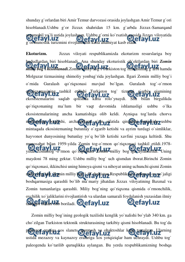  
 
shunday g`orlardan biri Amir Temur darvozasi orasida joylashgan Amir Temur g`ori 
hisoblanadi.Ushbu g`or Jizzax shahridan 15 km. g`arbda Jizzax-Samarqand 
avtomobil yo`li ustida joylashgan. Ushbu g`orni ko`rsatish asosida Jizzax viloyatida 
g`orshunoslik turizmini rivojlantirish katta ahamiyat kasb etadi. 
Ekoturizm.    Jizzax viloyati respublikamizda ekoturizm resurslariga boy 
hududlardan biri hisoblanadi. Ana shunday ekoturistik ob`ektlardan biri Zomin 
milliy bog`i hisoblanadi.Zomin milliy bog`i Turkiston tog`rizmasining g`arbi hamda 
Molguzar tizmasining shimoliy yonbag`rida joylashgan. Ilgari Zomin milliy bog`i 
o`rnida 
Guralash 
qo`riqxonasi 
mavjud 
bo`lgan. 
Guralash 
tog`-o`rmon 
qo`riqxonasining tashkil etilishi Turkiston tog` tizmasi g`arbiy qismining 
ekosistemalarini saqlab qolishda katta rolo`ynaydi. Shu bilan birgalikda 
qo`riqxonaning 
ma`lum 
bir 
vaqt 
davomida 
ishlamasligi 
ushbu 
o`lka 
ekosistemalarining ancha kamatishiga olib keldi. Ayniqsa tog`larda chorva 
mollarining boqilishi, archazorlarni o`tin sifatida qirqilishi natijasida ushbu 
mintaqada ekosistemaning butunlay o`zgarib ketishi va ayrim turdagi o`simliklar, 
hayvonot dunyosining butunlay yo`q bo`lib ketishi xavfini yuzaga keltirdi. Shu 
munosabat bilan 1959-yilda Zomin tog-o`rmon qo`riqxonasi tashkil etildi.1978-
yilda Zomintog`-o`rmon qo`riqxonasi Zomin milliy bog`iga aylantirildi. Uning 
maydoni 78 ming gektar. Ushbu milliy bog` uch qismdan iborat.Birinchi Zomin 
qo`riqxonasi, ikkinchisi uning himoya qismi va nihoyat uning uchunchi qismi Zomin 
milliy bog`idir. Zomin milliy bog`i  O`zbekiston Respublikasi o`rmon va ov xo`jaligi 
boshqarmasiga qarashli bo`lib ma`mariy jihatdan Jizzax viloyatining Baxmal va 
Zomin tumanlariga qarashli. Miliy bog`ning qo`riqxona qismida o`rmonchilik, 
ovchilik xo`jaliklarini rivojlantirish va ulardan samarali foydalanish yuzasidan ilmiy 
tadqiqot ishlari olib boriladi.  
     Zomin milliy bog`ining geologik tuzilishi kenglik yo`nalishi bo`ylab 340 km. ga 
cho`zilgan Turkiston tektonik strukturasining tarkibiy qismi hisoblanadi. Bu tog`da 
paleozoy erasiga xos slanets, qumtosh va ohaktoshlar keng tarqalgan. Ularning 
ustida mezazoy va kaynazoy eralariga xos yotqiziqlar ham uchraydi. Ushbu tog` 
paleogenda ko`tarilib quruqlikka aylangan. Bu yerda respublikamizning boshqa 
