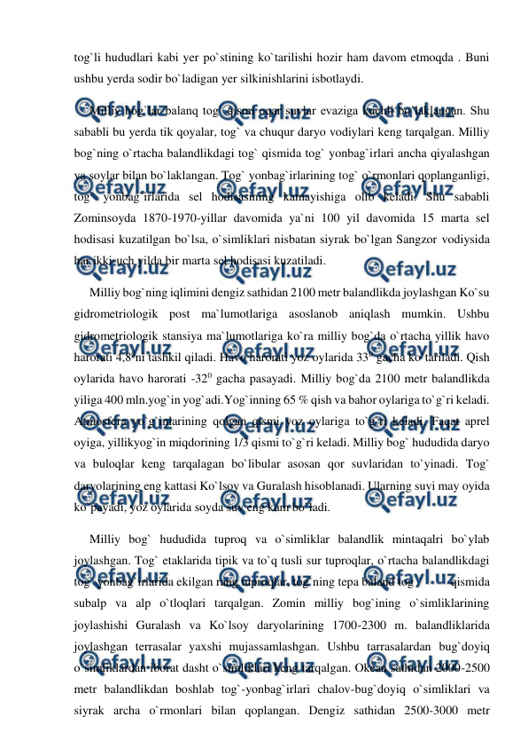  
 
tog`li hududlari kabi yer po`stining ko`tarilishi hozir ham davom etmoqda . Buni 
ushbu yerda sodir bo`ladigan yer silkinishlarini isbotlaydi. 
     Milliy bog`lar balanq tog` qismi oqar suvlar evaziga kuchli bo’laklangan. Shu 
sababli bu yerda tik qoyalar, tog` va chuqur daryo vodiylari keng tarqalgan. Milliy 
bog`ning o`rtacha balandlikdagi tog` qismida tog` yonbag`irlari ancha qiyalashgan 
va soylar bilan bo`laklangan. Tog` yonbag`irlarining tog` o`rmonlari qoplanganligi, 
tog` yonbag`irlarida sel hodisasining kamayishiga olib keladi. Shu sababli 
Zominsoyda 1870-1970-yillar davomida ya`ni 100 yil davomida 15 marta sel 
hodisasi kuzatilgan bo`lsa, o`simliklari nisbatan siyrak bo`lgan Sangzor vodiysida 
har ikki-uch yilda bir marta sel hodisasi kuzatiladi.  
     Milliy bog`ning iqlimini dengiz sathidan 2100 metr balandlikda joylashgan Ko`su 
gidrometriologik post ma`lumotlariga asoslanob aniqlash mumkin. Ushbu 
gidrometriologik stansiya ma`lumotlariga ko`ra milliy bog`da o`rtacha yillik havo 
harorati 4,80ni tashkil qiladi. Havo harorati yoz oylarida 330 gacha ko`tariladi. Qish 
oylarida havo harorati -320 gacha pasayadi. Milliy bog`da 2100 metr balandlikda 
yiliga 400 mln.yog`in yog`adi.Yog`inning 65 % qish va bahor oylariga to`g`ri keladi. 
Atmosfera yo`g`inlarining qolgan qismi yoz oylariga to`g`ri keladi. Faqat aprel 
oyiga, yillikyog`in miqdorining 1/3 qismi to`g`ri keladi. Milliy bog` hududida daryo 
va buloqlar keng tarqalagan bo`libular asosan qor suvlaridan to`yinadi. Tog` 
daryolarining eng kattasi Ko`lsoy va Guralash hisoblanadi. Ularning suvi may oyida 
ko`payadi, yoz oylarida soyda suv eng kam bo`ladi. 
     Milliy bog` hududida tuproq va o`simliklar balandlik mintaqalri bo`ylab 
joylashgan. Tog` etaklarida tipik va to`q tusli sur tuproqlar, o`rtacha balandlikdagi 
tog` yonbag`irlarida ekilgan rang tuproqlar, tog`ning tepa baland tog ` 
qismida 
subalp va alp o`tloqlari tarqalgan. Zomin milliy bog`ining o`simliklarining 
joylashishi Guralash va Ko`lsoy daryolarining 1700-2300 m. balandliklarida 
joylashgan terrasalar yaxshi mujassamlashgan. Ushbu tarrasalardan bug`doyiq 
o`simliklardan iborat dasht o`simliklari keng tarqalgan. Okean sathidan 2000-2500 
metr balandlikdan boshlab tog`-yonbag`irlari chalov-bug`doyiq o`simliklari va 
siyrak archa o`rmonlari bilan qoplangan. Dengiz sathidan 2500-3000 metr 
