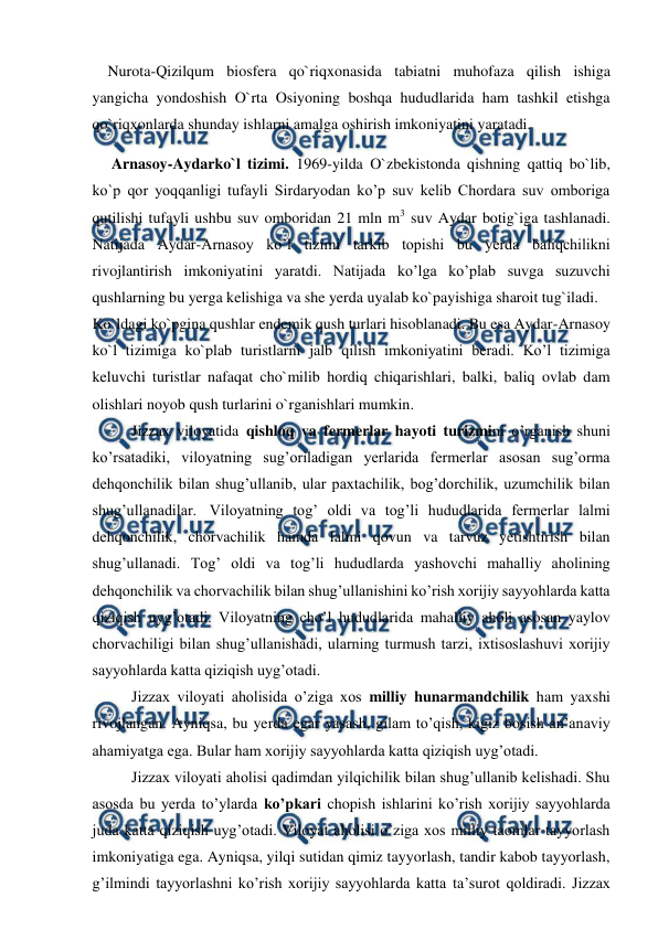  
 
    Nurota-Qizilqum biosfera qo`riqxonasida tabiatni muhofaza qilish ishiga 
yangicha yondoshish O`rta Osiyoning boshqa hududlarida ham tashkil etishga 
qo`riqxonlarda shunday ishlarni amalga oshirish imkoniyatini yaratadi. 
     Arnasoy-Aydarko`l tizimi. 1969-yilda O`zbekistonda qishning qattiq bo`lib, 
ko`p qor yoqqanligi tufayli Sirdaryodan ko’p suv kelib Chordara suv omboriga 
qutilishi tufayli ushbu suv omboridan 21 mln m3 suv Aydar botig`iga tashlanadi. 
Natijada Aydar-Arnasoy ko’l tizimi tarkib topishi bu yerda baliqchilikni 
rivojlantirish imkoniyatini yaratdi. Natijada ko’lga ko’plab suvga suzuvchi 
qushlarning bu yerga kelishiga va she yerda uyalab ko`payishiga sharoit tug`iladi.  
Ko`ldagi ko`pgina qushlar endemik qush turlari hisoblanadi. Bu esa Aydar-Arnasoy 
ko`l tizimiga ko`plab turistlarni jalb qilish imkoniyatini beradi. Ko’l tizimiga 
keluvchi turistlar nafaqat cho`milib hordiq chiqarishlari, balki, baliq ovlab dam 
olishlari noyob qush turlarini o`rganishlari mumkin. 
 
Jizzax viloyatida qishloq va fermerlar hayoti turizmini o’rganish shuni 
ko’rsatadiki, viloyatning sug’oriladigan yerlarida fermerlar asosan sug’orma 
dehqonchilik bilan shug’ullanib, ular paxtachilik, bog’dorchilik, uzumchilik bilan 
shug’ullanadilar. Viloyatning tog’ oldi va tog’li hududlarida fermerlar lalmi 
dehqonchilik, chorvachilik hamda lalmi qovun va tarvuz yetishtirish bilan 
shug’ullanadi. Tog’ oldi va tog’li hududlarda yashovchi mahalliy aholining 
dehqonchilik va chorvachilik bilan shug’ullanishini ko’rish xorijiy sayyohlarda katta 
qiziqish uyg’otadi. Viloyatning cho’l hududlarida mahalliy aholi asosan yaylov 
chorvachiligi bilan shug’ullanishadi, ularning turmush tarzi, ixtisoslashuvi xorijiy 
sayyohlarda katta qiziqish uyg’otadi.  
Jizzax viloyati aholisida o’ziga xos milliy hunarmandchilik ham yaxshi 
rivojlangan. Ayniqsa, bu yerda egar yasash, gilam to’qish, kigiz bosish an’anaviy 
ahamiyatga ega. Bular ham xorijiy sayyohlarda katta qiziqish uyg’otadi. 
Jizzax viloyati aholisi qadimdan yilqichilik bilan shug’ullanib kelishadi. Shu 
asosda bu yerda to’ylarda ko’pkari chopish ishlarini ko’rish xorijiy sayyohlarda 
juda katta qiziqish uyg’otadi. Viloyat aholisi o’ziga xos milliy taomlar tayyorlash 
imkoniyatiga ega. Ayniqsa, yilqi sutidan qimiz tayyorlash, tandir kabob tayyorlash, 
g’ilmindi tayyorlashni ko’rish xorijiy sayyohlarda katta ta’surot qoldiradi. Jizzax 
