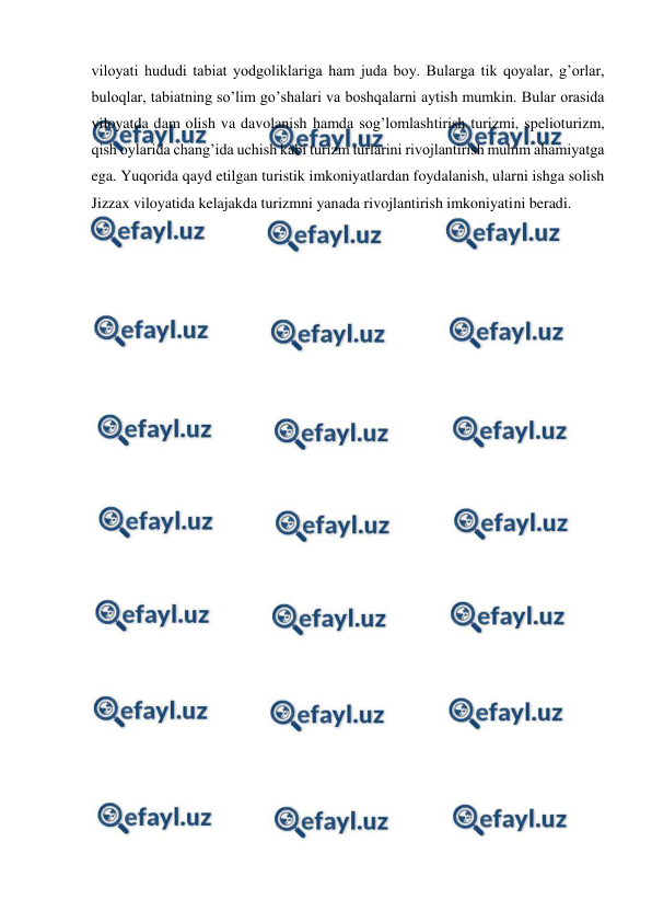  
 
viloyati hududi tabiat yodgoliklariga ham juda boy. Bularga tik qoyalar, g’orlar, 
buloqlar, tabiatning so’lim go’shalari va boshqalarni aytish mumkin. Bular orasida 
viloyatda dam olish va davolanish hamda sog’lomlashtirish turizmi, spelioturizm, 
qish oylarida chang’ida uchish kabi turizm turlarini rivojlantirish muhim ahamiyatga 
ega. Yuqorida qayd etilgan turistik imkoniyatlardan foydalanish, ularni ishga solish 
Jizzax viloyatida kelajakda turizmni yanada rivojlantirish imkoniyatini beradi. 
 
