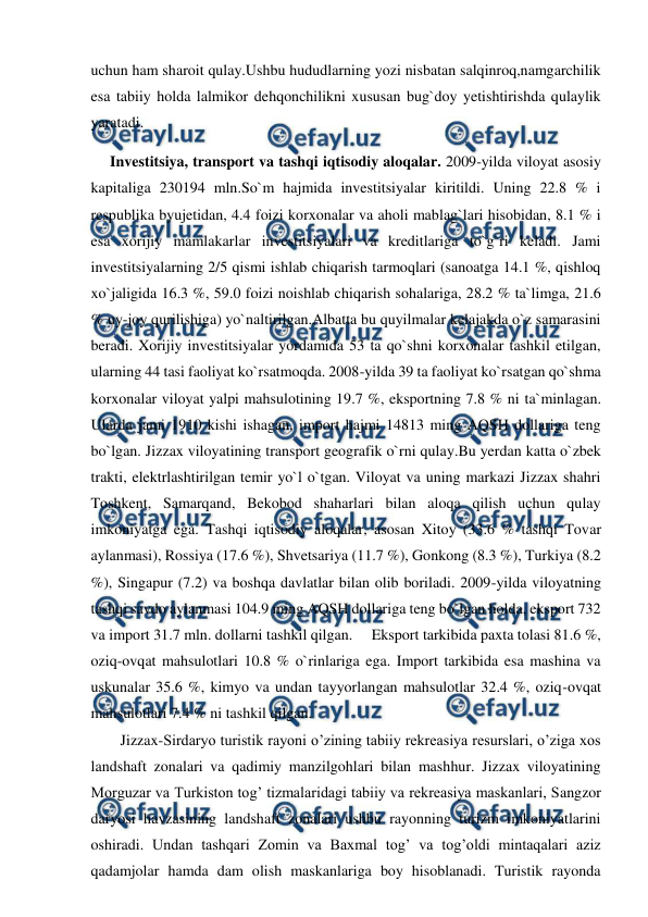  
 
uchun ham sharoit qulay.Ushbu hududlarning yozi nisbatan salqinroq,namgarchilik 
esa tabiiy holda lalmikor dehqonchilikni xususan bug`doy yetishtirishda qulaylik 
yaratadi. 
     Investitsiya, transport va tashqi iqtisodiy aloqalar. 2009-yilda viloyat asosiy 
kapitaliga 230194 mln.So`m hajmida investitsiyalar kiritildi. Uning 22.8 % i 
respublika byujetidan, 4.4 foizi korxonalar va aholi mablag`lari hisobidan, 8.1 % i 
esa xorijiy mamlakarlar investitsiyalari va kreditlariga to`g`ri keladi. Jami 
investitsiyalarning 2/5 qismi ishlab chiqarish tarmoqlari (sanoatga 14.1 %, qishloq 
xo`jaligida 16.3 %, 59.0 foizi noishlab chiqarish sohalariga, 28.2 % ta`limga, 21.6 
% uy-joy qurilishiga) yo`naltirilgan.Albatta bu quyilmalar kelajakda o`z samarasini 
beradi. Xorijiy investitsiyalar yordamida 53 ta qo`shni korxonalar tashkil etilgan, 
ularning 44 tasi faoliyat ko`rsatmoqda. 2008-yilda 39 ta faoliyat ko`rsatgan qo`shma 
korxonalar viloyat yalpi mahsulotining 19.7 %, eksportning 7.8 % ni ta`minlagan. 
Ularda jami 1910 kishi ishagan, import hajmi 14813 ming AQSH dollariga teng 
bo`lgan. Jizzax viloyatining transport geografik o`rni qulay.Bu yerdan katta o`zbek 
trakti, elektrlashtirilgan temir yo`l o`tgan. Viloyat va uning markazi Jizzax shahri 
Toshkent, Samarqand, Bekobod shaharlari bilan aloqa qilish uchun qulay 
imkoniyatga ega. Tashqi iqtisodiy aloqalar, asosan Xitoy (33.6 % tashqi Tovar 
aylanmasi), Rossiya (17.6 %), Shvetsariya (11.7 %), Gonkong (8.3 %), Turkiya (8.2 
%), Singapur (7.2) va boshqa davlatlar bilan olib boriladi. 2009-yilda viloyatning 
tashqi savdo aylanmasi 104.9 ming AQSH dollariga teng bo`lgan holda, eksport 732 
va import 31.7 mln. dollarni tashkil qilgan.     Eksport tarkibida paxta tolasi 81.6 %, 
oziq-ovqat mahsulotlari 10.8 % o`rinlariga ega. Import tarkibida esa mashina va 
uskunalar 35.6 %, kimyo va undan tayyorlangan mahsulotlar 32.4 %, oziq-ovqat 
mahsulotlari 7.4 % ni tashkil qilgan. 
Jizzax-Sirdaryo turistik rayoni o’zining tabiiy rekreasiya resurslari, o’ziga xos 
landshaft zonalari va qadimiy manzilgohlari bilan mashhur. Jizzax viloyatining 
Morguzar va Turkiston tog’ tizmalaridagi tabiiy va rekreasiya maskanlari, Sangzor 
daryosi havzasining landshaft zonalari ushbu rayonning turizm imkoniyatlarini 
oshiradi. Undan tashqari Zomin va Baxmal tog’ va tog’oldi mintaqalari aziz 
qadamjolar hamda dam olish maskanlariga boy hisoblanadi. Turistik rayonda 
