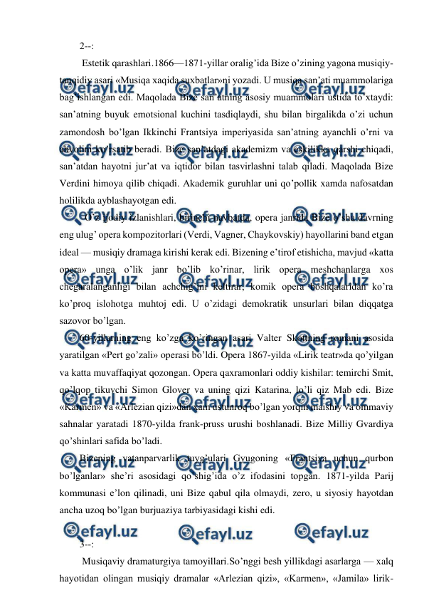  
 
2--: 
 Estetik qarashlari.1866—1871-yillar oralig’ida Bize o’zining yagona musiqiy-
tanqidiy asari «Musiqa xaqida suxbatlar»ni yozadi. U musiqa san’ati muammolariga 
bag’ishlangan edi. Maqolada Bize san’atning asosiy muammolari ustida to’xtaydi: 
san’atning buyuk emotsional kuchini tasdiqlaydi, shu bilan birgalikda o’zi uchun 
zamondosh bo’lgan Ikkinchi Frantsiya imperiyasida san’atning ayanchli o’rni va 
ahvolini ko’rsatib beradi. Bize san’atdagi akademizm va eskilikka qarshi chiqadi, 
san’atdan hayotni jur’at va iqtidor bilan tasvirlashni talab qiladi. Maqolada Bize 
Verdini himoya qilib chiqadi. Akademik guruhlar uni qo’pollik xamda nafosatdan 
holilikda ayblashayotgan edi. 
  O’z ijodiy izlanishlari, birinchi navbatda, opera janrida Bize o’sha davrning 
eng ulug’ opera kompozitorlari (Verdi, Vagner, Chaykovskiy) hayollarini band etgan 
ideal — musiqiy dramaga kirishi kerak edi. Bizening e’tirof etishicha, mavjud «katta 
opera» unga o’lik janr bo’lib ko’rinar, lirik opera meshchanlarga xos 
chegaralanganligi bilan achchig’ini keltirar, komik opera boshqalaridan ko’ra 
ko’proq islohotga muhtoj edi. U o’zidagi demokratik unsurlari bilan diqqatga 
sazovor bo’lgan. 
60-yillarning eng ko’zga ko’ringan asari Valter Skottning romani asosida 
yaratilgan «Pert go’zali» operasi bo’ldi. Opera 1867-yilda «Lirik teatr»da qo’yilgan 
va katta muvaffaqiyat qozongan. Opera qaxramonlari oddiy kishilar: temirchi Smit, 
qo’lqop tikuvchi Simon Glover va uning qizi Katarina, lo’li qiz Mab edi. Bize 
«Karmen» va «Arlezian qizi»dan xam ustunroq bo’lgan yorqin maishiy va ommaviy 
sahnalar yaratadi 1870-yilda frank-pruss urushi boshlanadi. Bize Milliy Gvardiya 
qo’shinlari safida bo’ladi. 
Bizening vatanparvarlik tuyg’ulari Gyugoning «Frantsiya uchun qurbon 
bo’lganlar» she’ri asosidagi qo’shig’ida o’z ifodasini topgan. 1871-yilda Parij 
kommunasi e’lon qilinadi, uni Bize qabul qila olmaydi, zero, u siyosiy hayotdan 
ancha uzoq bo’lgan burjuaziya tarbiyasidagi kishi edi. 
  
3--: 
 Musiqaviy dramaturgiya tamoyillari.So’nggi besh yillikdagi asarlarga — xalq 
hayotidan olingan musiqiy dramalar «Arlezian qizi», «Karmen», «Jamila» lirik-
