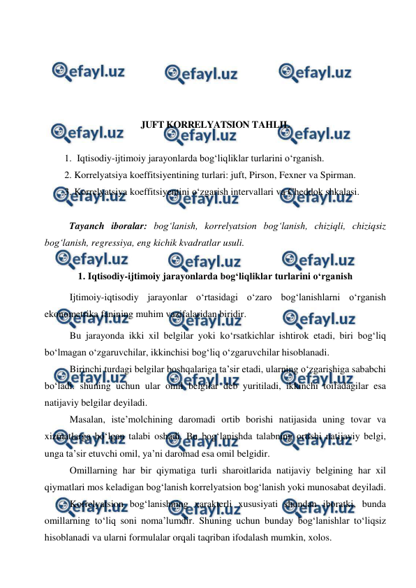  
 
 
 
 
 
 
JUFT KORRELYATSION TAHLIL 
 
1. Iqtisodiy-ijtimoiy jarayonlarda bog‘liqliklar turlarini о‘rganish. 
2. Korrelyatsiya koeffitsiyentining turlari: juft, Pirson, Fexner va Spirman. 
3. Korrelyatsiya koeffitsiyentini о‘zgarish intervallari va Cheddok shkalasi. 
 
Tayanch iboralar: bog‘lanish, korrelyatsion bog‘lanish, chiziqli, chiziqsiz 
bog‘lanish, regressiya, eng kichik kvadratlar usuli. 
 
1. Iqtisodiy-ijtimoiy jarayonlarda bog‘liqliklar turlarini о‘rganish 
Ijtimoiy-iqtisodiy jarayonlar о‘rtasidagi о‘zaro bog‘lanishlarni о‘rganish 
ekonometrika fanining muhim vazifalaridan biridir.  
Bu jarayonda ikki xil belgilar yoki kо‘rsatkichlar ishtirok etadi, biri bog‘liq 
bо‘lmagan о‘zgaruvchilar, ikkinchisi bog‘liq о‘zgaruvchilar hisoblanadi.  
Birinchi turdagi belgilar boshqalariga ta’sir etadi, ularning о‘zgarishiga sababchi 
bо‘ladi. shuning uchun ular omil belgilar deb yuritiladi, ikkinchi toifadagilar esa 
natijaviy belgilar deyiladi. 
Masalan, iste’molchining daromadi ortib borishi natijasida uning tovar va 
xizmatlarga bо‘lgan talabi oshadi. Bu bog‘lanishda talabning ortishi natijaviy belgi, 
unga ta’sir etuvchi omil, ya’ni daromad esa omil belgidir. 
Omillarning har bir qiymatiga turli sharoitlarida natijaviy belgining har xil 
qiymatlari mos keladigan bog‘lanish korrelyatsion bog‘lanish yoki munosabat deyiladi.  
Korrelyatsion bog‘lanishning xarakterli xususiyati shundan iboratki, bunda 
omillarning tо‘liq soni noma’lumdir. Shuning uchun bunday bog‘lanishlar tо‘liqsiz 
hisoblanadi va ularni formulalar orqali taqriban ifodalash mumkin, xolos. 
