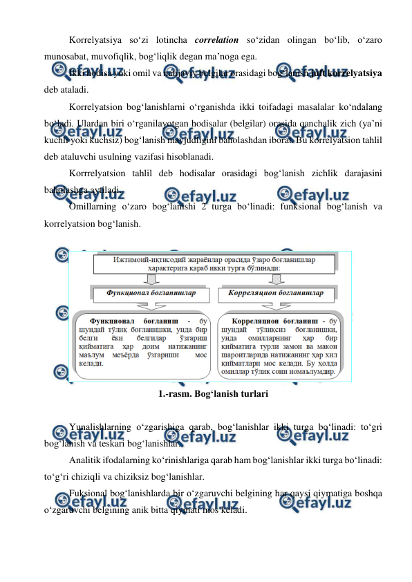  
 
Korrelyatsiya sо‘zi lotincha correlation sо‘zidan olingan bо‘lib, о‘zaro 
munosabat, muvofiqlik, bog‘liqlik degan ma’noga ega. 
Ikki hodisa yoki omil va natijaviy belgilar orasidagi bog‘lanish juft korrelyatsiya 
deb ataladi. 
Korrelyatsion bog‘lanishlarni о‘rganishda ikki toifadagi masalalar kо‘ndalang 
bо‘ladi. Ulardan biri о‘rganilayotgan hodisalar (belgilar) orasida qanchalik zich (ya’ni 
kuchli yoki kuchsiz) bog‘lanish mavjudligini baholashdan iborat. Bu korrelyatsion tahlil 
deb ataluvchi usulning vazifasi hisoblanadi. 
Korrrelyatsion tahlil deb hodisalar orasidagi bog‘lanish zichlik darajasini 
baholashga aytiladi. 
Omillarning о‘zaro bog‘lanishi 2 turga bо‘linadi: funksional bog‘lanish va 
korrelyatsion bog‘lanish. 
 
 
1.-rasm. Bog‘lanish turlari 
 
Yunalishlarning о‘zgarishiga qarab, bog‘lanishlar ikki turga bо‘linadi: tо‘gri 
bog‘lanish va teskari bog‘lanishlar. 
Analitik ifodalarning kо‘rinishlariga qarab ham bog‘lanishlar ikki turga bо‘linadi: 
tо‘g‘ri chiziqli va chiziksiz bog‘lanishlar. 
Fuksional bog‘lanishlarda bir о‘zgaruvchi belgining har qaysi qiymatiga boshqa 
о‘zgaruvchi belgining anik bitta qiymati mos keladi. 
 
