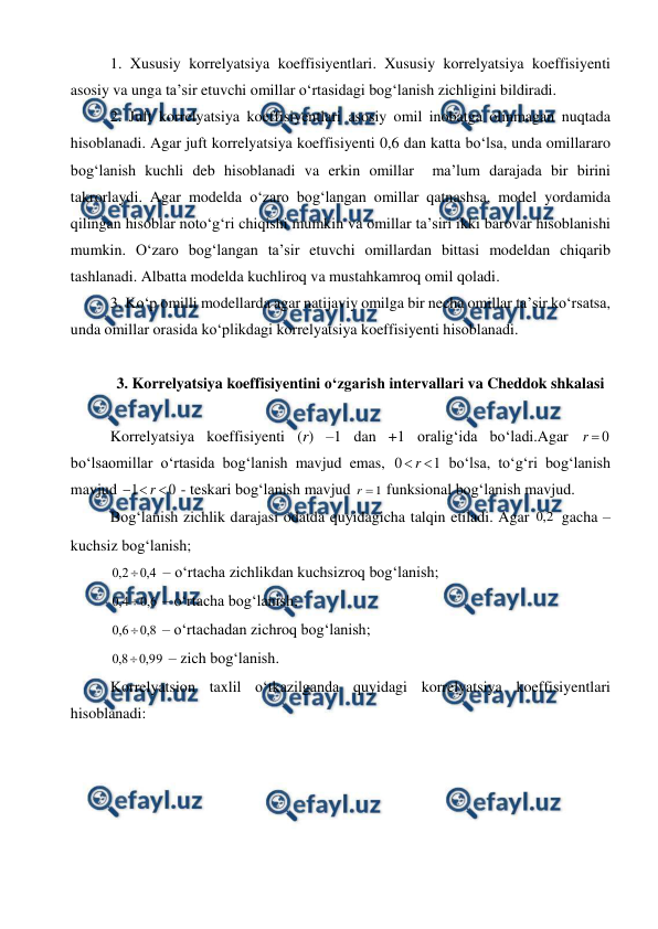  
 
1. Xususiy korrelyatsiya koeffisiyentlari. Xususiy korrelyatsiya koeffisiyenti 
asosiy va unga ta’sir etuvchi omillar o‘rtasidagi bog‘lanish zichligini bildiradi. 
2. Juft korrelyatsiya koeffisiyentlari asosiy omil inobatga olinmagan nuqtada 
hisoblanadi. Agar juft korrelyatsiya koeffisiyenti 0,6 dan katta bo‘lsa, unda omillararo 
bog‘lanish kuchli deb hisoblanadi va erkin omillar  ma’lum darajada bir birini 
takrorlaydi. Agar modelda o‘zaro bog‘langan omillar qatnashsa, model yordamida 
qilingan hisoblar noto‘g‘ri chiqishi mumkin va omillar ta’siri ikki barovar hisoblanishi 
mumkin. O‘zaro bog‘langan ta’sir etuvchi omillardan bittasi modeldan chiqarib 
tashlanadi. Albatta modelda kuchliroq va mustahkamroq omil qoladi.  
3. Ko‘p omilli modellarda agar natijaviy omilga bir necha omillar ta’sir ko‘rsatsa, 
unda omillar orasida ko‘plikdagi korrelyatsiya koeffisiyenti hisoblanadi. 
 
3. Korrelyatsiya koeffisiyentini o‘zgarish intervallari va Cheddok shkalasi 
 
Korrelyatsiya koeffisiyenti (r) –1 dan +1 oralig‘ida bo‘ladi.Agar 
0

r
 
bo‘lsaomillar o‘rtasida bog‘lanish mavjud emas, 
1
0

r
 bo‘lsa, to‘g‘ri bog‘lanish 
mavjud 
0
1



r
 - teskari bog‘lanish mavjud 
1

r
 funksional bog‘lanish mavjud. 
Bog‘lanish zichlik darajasi odatda quyidagicha talqin etiladi. Agar 
2
,
0
 gacha – 
kuchsiz bog‘lanish; 
4
,
0
2
,
0

 – o‘rtacha zichlikdan kuchsizroq bog‘lanish; 
6
,
0
4
,
0

 – o‘rtacha bog‘lanish; 
8
,
0
6
,
0

 – o‘rtachadan zichroq bog‘lanish; 
99
,
0
8
,
0

 – zich bog‘lanish. 
Korrelyatsion taxlil o‘tkazilganda quyidagi korrelyatsiya koeffisiyentlari 
hisoblanadi: 
 

