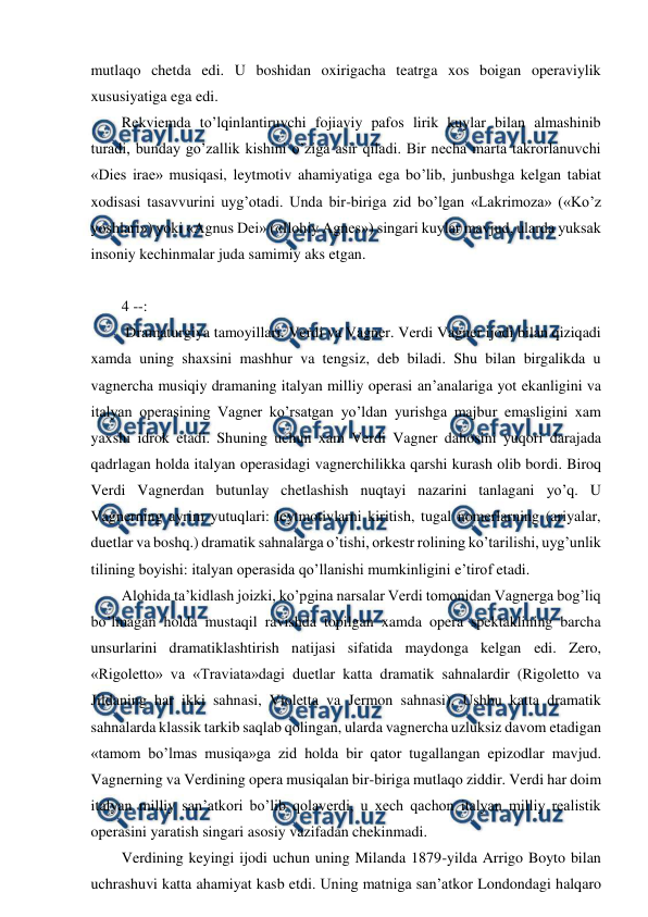  
 
mutlaqo chetda edi. U boshidan oxirigacha teatrga xos boigan operaviylik 
xususiyatiga ega edi. 
Rekviemda to’lqinlantiruvchi fojiaviy pafos lirik kuylar bilan almashinib 
turadi, bunday go’zallik kishini o’ziga asir qiladi. Bir necha marta takrorlanuvchi 
«Dies irae» musiqasi, leytmotiv ahamiyatiga ega bo’lib, junbushga kelgan tabiat 
xodisasi tasavvurini uyg’otadi. Unda bir-biriga zid bo’lgan «Lakrimoza» («Ko’z 
yoshlari») yoki «Agnus Dei» («Ilohiy Agnes») singari kuylar mavjud, ularda yuksak 
insoniy kechinmalar juda samimiy aks etgan. 
  
4 --: 
 Dramaturgiya tamoyillari. Verdi va Vagner. Verdi Vagner ijodi bilan qiziqadi 
xamda uning shaxsini mashhur va tengsiz, deb biladi. Shu bilan birgalikda u 
vagnercha musiqiy dramaning italyan milliy operasi an’analariga yot ekanligini va 
italyan operasining Vagner ko’rsatgan yo’ldan yurishga majbur emasligini xam 
yaxshi idrok etadi. Shuning uchun xam Verdi Vagner dahosini yuqori darajada 
qadrlagan holda italyan operasidagi vagnerchilikka qarshi kurash olib bordi. Biroq 
Verdi Vagnerdan butunlay chetlashish nuqtayi nazarini tanlagani yo’q. U 
Vagnerning ayrim yutuqlari: leytmotivlarni kiritish, tugal nomerlarning (ariyalar, 
duetlar va boshq.) dramatik sahnalarga o’tishi, orkestr rolining ko’tarilishi, uyg’unlik 
tilining boyishi: italyan operasida qo’llanishi mumkinligini e’tirof etadi. 
Alohida ta’kidlash joizki, ko’pgina narsalar Verdi tomonidan Vagnerga bog’liq 
bo’lmagan holda mustaqil ravishda topilgan xamda opera spektaklining barcha 
unsurlarini dramatiklashtirish natijasi sifatida maydonga kelgan edi. Zero, 
«Rigoletto» va «Traviata»dagi duetlar katta dramatik sahnalardir (Rigoletto va 
Jildaning har ikki sahnasi, Violetta va Jermon sahnasi). Ushbu katta dramatik 
sahnalarda klassik tarkib saqlab qolingan, ularda vagnercha uzluksiz davom etadigan 
«tamom bo’lmas musiqa»ga zid holda bir qator tugallangan epizodlar mavjud. 
Vagnerning va Verdining opera musiqalan bir-biriga mutlaqo ziddir. Verdi har doim 
italyan milliy san’atkori bo’lib qolaverdi, u xech qachon italyan milliy realistik 
operasini yaratish singari asosiy vazifadan chekinmadi. 
Verdining keyingi ijodi uchun uning Milanda 1879-yilda Arrigo Boyto bilan 
uchrashuvi katta ahamiyat kasb etdi. Uning matniga san’atkor Londondagi halqaro 
