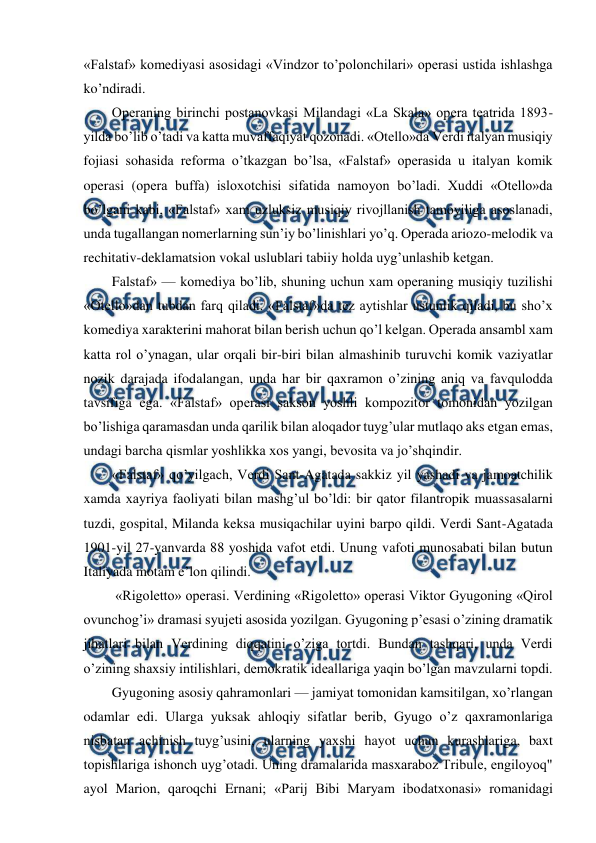  
 
«Falstaf» komediyasi asosidagi «Vindzor to’polonchilari» operasi ustida ishlashga 
ko’ndiradi. 
Operaning birinchi postanovkasi Milandagi «La Skala» opera teatrida 1893-
yilda bo’lib o’tadi va katta muvaffaqiyat qozonadi. «Otello»da Verdi italyan musiqiy 
fojiasi sohasida reforma o’tkazgan bo’lsa, «Falstaf» operasida u italyan komik 
operasi (opera buffa) isloxotchisi sifatida namoyon bo’ladi. Xuddi «Otello»da 
bo’lgani kabi, «Falstaf» xam uzluksiz musiqiy rivojllanish tamoyiliga asoslanadi, 
unda tugallangan nomerlarning sun’iy bo’linishlari yo’q. Operada ariozo-melodik va 
rechitativ-deklamatsion vokal uslublari tabiiy holda uyg’unlashib ketgan. 
Falstaf» — komediya bo’lib, shuning uchun xam operaning musiqiy tuzilishi 
«Otello»dan tubdan farq qiladi. «Falstaf»da tez aytishlar ustunlik qiladi, bu sho’x 
komediya xarakterini mahorat bilan berish uchun qo’l kelgan. Operada ansambl xam 
katta rol o’ynagan, ular orqali bir-biri bilan almashinib turuvchi komik vaziyatlar 
nozik darajada ifodalangan, unda har bir qaxramon o’zining aniq va favqulodda 
tavsifiga ega. «Falstaf» operasi sakson yoshli kompozitor tomonidan yozilgan 
bo’lishiga qaramasdan unda qarilik bilan aloqador tuyg’ular mutlaqo aks etgan emas, 
undagi barcha qismlar yoshlikka xos yangi, bevosita va jo’shqindir. 
«Falstaf» qo’yilgach, Verdi Sant-Agatada sakkiz yil yashadi va jamoatchilik 
xamda xayriya faoliyati bilan mashg’ul bo’ldi: bir qator filantropik muassasalarni 
tuzdi, gospital, Milanda keksa musiqachilar uyini barpo qildi. Verdi Sant-Agatada 
1901-yil 27-yanvarda 88 yoshida vafot etdi. Unung vafoti munosabati bilan butun 
Italiyada motam e’lon qilindi. 
 «Rigoletto» operasi. Verdining «Rigoletto» operasi Viktor Gyugoning «Qirol 
ovunchog’i» dramasi syujeti asosida yozilgan. Gyugoning p’esasi o’zining dramatik 
jihatlari bilan Verdining diqqatini o’ziga tortdi. Bundan tashqari, unda Verdi 
o’zining shaxsiy intilishlari, demokratik ideallariga yaqin bo’lgan mavzularni topdi. 
Gyugoning asosiy qahramonlari — jamiyat tomonidan kamsitilgan, xo’rlangan 
odamlar edi. Ularga yuksak ahloqiy sifatlar berib, Gyugo o’z qaxramonlariga 
nisbatan achinish tuyg’usini, ularning yaxshi hayot uchun kurashlariga, baxt 
topishlariga ishonch uyg’otadi. Uning dramalarida masxaraboz Tribule, engiloyoq" 
ayol Marion, qaroqchi Ernani; «Parij Bibi Maryam ibodatxonasi» romanidagi 
