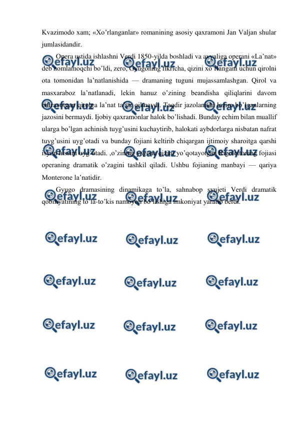  
 
Kvazimodo xam; «Xo’rlanganlar» romanining asosiy qaxramoni Jan Valjan shular 
jumlasidandir. 
Opera ustida ishlashni Verdi 1850-yilda boshladi va avvaliga operani «La’nat» 
deb nomlamoqchi bo’ldi, zero, Gyugoning fikricha, qizini xo’rlangani uchun qirolni 
ota tomonidan la’natlanishida — dramaning tuguni mujassamlashgan. Qirol va 
masxaraboz la’natlanadi, lekin hanuz o’zining beandisha qiliqlarini davom 
ettirayotgan qirolga la’nat ta’sir qilmaydi. Taqdir jazolanishi lozim bo’lganlarning 
jazosini bermaydi. Ijobiy qaxramonlar halok bo’lishadi. Bunday echim bilan muallif 
ularga bo’lgan achinish tuyg’usini kuchaytirib, halokati aybdorlarga nisbatan nafrat 
tuyg’usini uyg’otadi va bunday fojiani keltirib chiqargan ijtimoiy sharoitga qarshi 
isyon hissini uyg’otadi. ,o’zining yagona qizini yo’qotayotgan Rigolettoning fojiasi 
operaning dramatik o’zagini tashkil qiladi. Ushbu fojianing manbayi — qariya 
Monterone la’natidir. 
Gyugo dramasining dinamikaga to’la, sahnabop syujeti Verdi dramatik 
qobiliyatining to’la-to’kis namoyon bo’lishiga imkoniyat yaratib berdi.  
 
