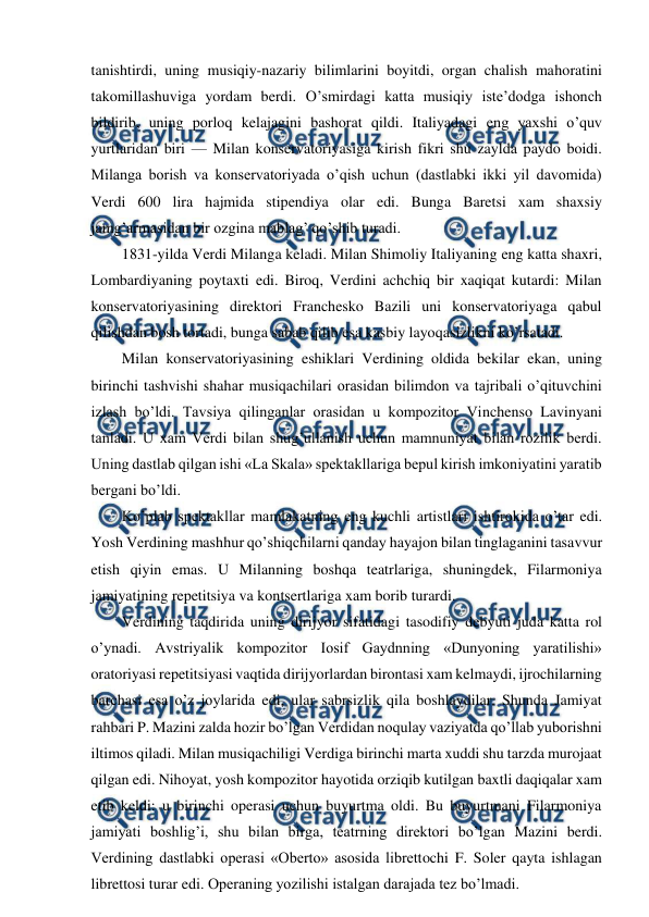  
 
tanishtirdi, uning musiqiy-nazariy bilimlarini boyitdi, organ chalish mahoratini 
takomillashuviga yordam berdi. O’smirdagi katta musiqiy iste’dodga ishonch 
bildirib, uning porloq kelajagini bashorat qildi. Italiyadagi eng yaxshi o’quv 
yurtlaridan biri — Milan konservatoriyasiga kirish fikri shu zaylda paydo boidi. 
Milanga borish va konservatoriyada o’qish uchun (dastlabki ikki yil davomida) 
Verdi 600 lira hajmida stipendiya olar edi. Bunga Baretsi xam shaxsiy 
jamg’armasidan bir ozgina mablag’ qo’shib turadi. 
1831-yilda Verdi Milanga keladi. Milan Shimoliy Italiyaning eng katta shaxri, 
Lombardiyaning poytaxti edi. Biroq, Verdini achchiq bir xaqiqat kutardi: Milan 
konservatoriyasining direktori Franchesko Bazili uni konservatoriyaga qabul 
qilishdan bosh tortadi, bunga sabab qilib esa kasbiy layoqasizlikni ko’rsatadi. 
Milan konservatoriyasining eshiklari Verdining oldida bekilar ekan, uning 
birinchi tashvishi shahar musiqachilari orasidan bilimdon va tajribali o’qituvchini 
izlash bo’ldi. Tavsiya qilinganlar orasidan u kompozitor Vinchenso Lavinyani 
tanladi. U xam Verdi bilan shug’ullanish uchun mamnuniyat bilan rozilik berdi. 
Uning dastlab qilgan ishi «La Skala» spektakllariga bepul kirish imkoniyatini yaratib 
bergani bo’ldi. 
Ko’plab spektakllar mamlakatning eng kuchli artistlari ishtirokida o’tar edi. 
Yosh Verdining mashhur qo’shiqchilarni qanday hayajon bilan tinglaganini tasavvur 
etish qiyin emas. U Milanning boshqa teatrlariga, shuningdek, Filarmoniya 
jamiyatining repetitsiya va kontsertlariga xam borib turardi. 
Verdining taqdirida uning dirijyor sifatidagi tasodifiy debyuti juda katta rol 
o’ynadi. Avstriyalik kompozitor Iosif Gaydnning «Dunyoning yaratilishi» 
oratoriyasi repetitsiyasi vaqtida dirijyorlardan birontasi xam kelmaydi, ijrochilarning 
barchasi esa o’z joylarida edi, ular sabrsizlik qila boshlaydilar. Shunda Jamiyat 
rahbari P. Mazini zalda hozir bo’lgan Verdidan noqulay vaziyatda qo’llab yuborishni 
iltimos qiladi. Milan musiqachiligi Verdiga birinchi marta xuddi shu tarzda murojaat 
qilgan edi. Nihoyat, yosh kompozitor hayotida orziqib kutilgan baxtli daqiqalar xam 
etib keldi: u birinchi operasi uchun buyurtma oldi. Bu buyurtmani Filarmoniya 
jamiyati boshlig’i, shu bilan birga, teatrning direktori bo’lgan Mazini berdi. 
Verdining dastlabki operasi «Oberto» asosida librettochi F. Soler qayta ishlagan 
librettosi turar edi. Operaning yozilishi istalgan darajada tez bo’lmadi. 
