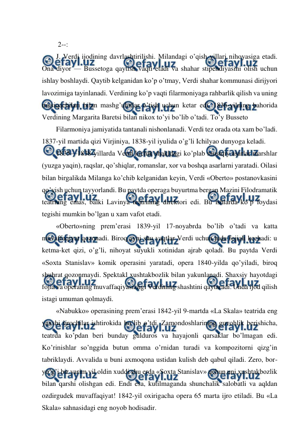  
 
  
 2--: 
J. Verdi ijodining davrlashtirilishi. Milandagi o’qish yillari nihoyasiga etadi. 
Ona diyor — Bussetoga qaytish vaqti etadi va shahar stipendiyasini olish uchun 
ishlay boshlaydi. Qaytib kelganidan ko’p o’tmay, Verdi shahar kommunasi dirijyori 
lavozimiga tayinlanadi. Verdining ko’p vaqti filarmoniyaga rahbarlik qilish va uning 
musiqachilari bilan mashg’ulotlar o’tish uchun ketar edi. 1836-yilning bahorida 
Verdining Margarita Baretsi bilan nikox to’yi bo’lib o’tadi. To’y Busseto 
Filarmoniya jamiyatida tantanali nishonlanadi. Verdi tez orada ota xam bo’ladi. 
1837-yil martida qizi Virjiniya, 1838-yil iyulida o’g’li Ichilyao dunyoga keladi. 
1835—1838-yillarda Verdi kichik shakldagi ko’plab musiqiy asarlar marshlar 
(yuzga yaqin), raqslar, qo’shiqlar, romanslar, xor va boshqa asarlarni yaratadi. Oilasi 
bilan birgalikda Milanga ko’chib kelganidan keyin, Verdi «Oberto» postanovkasini 
qo’yish uchun tayyorlandi. Bu paytda operaga buyurtma bergan Mazini Filodramatik 
teatrning emas, balki Lavinya teatrining direktori edi. Bu ishlarda ko’p foydasi 
tegishi mumkin bo’lgan u xam vafot etadi. 
«Oberto»ning prem’erasi 1839-yil 17-noyabrda bo’lib o’tadi va katta 
muvaffaqiyat qozonadi. Biroq ayni shu vaqtlar Verdi uchun juda fojiali kechadi: u 
ketma-ket qizi, o’g’li, nihoyat suyukli xotinidan ajrab qoladi. Bu paytda Verdi 
«Soxta Stanislav» komik operasini yaratadi, opera 1840-yilda qo’yiladi, biroq 
shuhrat qozonmaydi. Spektakl xushtakbozlik bilan yakunlanadi. Shaxsiy hayotdagi 
fojia va operaning muvaffaqiyasizligi Verdining shashtini qaytaradi. Unda ijod qilish 
istagi umuman qolmaydi. 
«Nabukko» operasining prem’erasi 1842-yil 9-martda «La Skala» teatrida eng 
yaxshi ijrochilar ishtirokida bo’lib o’tdi. Zamondoshlarining guvohlik berishicha, 
teatrda ko’pdan beri bunday gulduros va hayajonli qarsaklar bo’lmagan edi. 
Ko’rinishlar so’nggida butun omma o’rnidan turadi va kompozitorni qizg’in 
tabriklaydi. Avvalida u buni axmoqona ustidan kulish deb qabul qiladi. Zero, bor-
yo’g’i bir yarim yil oldin xuddi shu erda «Soxta Stanislav» uchun uni xushtakbozlik 
bilan qarshi olishgan edi. Endi esa, kutilmaganda shunchalik salobatli va aqldan 
ozdirgudek muvaffaqiyat! 1842-yil oxirigacha opera 65 marta ijro etiladi. Bu «La 
Skala» sahnasidagi eng noyob hodisadir. 
