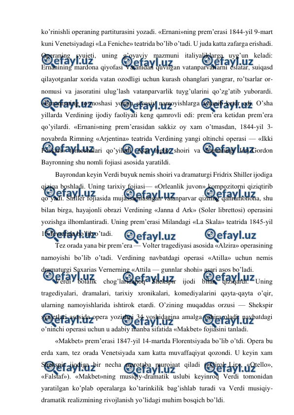  
 
ko’rinishli operaning partiturasini yozadi. «Ernani»ning prem’erasi 1844-yil 9-mart 
kuni Venetsiyadagi «La Feniche» teatrida bo’lib o’tadi. U juda katta zafarga erishadi. 
Operaning syujeti, uning g’oyaviy mazmuni italiyaliklarga uyg’un keladi: 
Ernanining mardona qiyofasi Vatanidan quvilgan vatanparvarlarni eslatar, suiqasd 
qilayotganlar xorida vatan ozodligi uchun kurash ohanglari yangrar, ro’tsarlar or-
nomusi va jasoratini ulug’lash vatanparvarlik tuyg’ularini qo’zg’atib yuborardi. 
«Ernani»ning to-moshasi yorqin siyosiy namoyishlarga aylanib ketar edi. O’sha 
yillarda Verdining ijodiy faoliyati keng qamrovli edi: prem’era ketidan prem’era 
qo’yilardi. «Ernani»ning prem’erasidan sakkiz oy xam o’tmasdan, 1844-yil 3-
noyabrda Rimning «Arjentina» teatrida Verdining yangi oltinchi operasi — «Ikki 
Foskari» tomoshalari qo’yiladi. Asar ingliz shoiri va dramaturgi Jorj-Gordon 
Bayronning shu nomli fojiasi asosida yaratildi. 
Bayrondan keyin Verdi buyuk nemis shoiri va dramaturgi Fridrix Shiller ijodiga 
qiziqa boshladi. Uning tarixiy fojiasi— «Orleanlik juvon» kompozitorni qiziqtirib 
qo’yadi. Shiller fojiasida mujassamlashgan vatanparvar qizning qahramonona, shu 
bilan birga, hayajonli obrazi Verdining «Janna d Ark» (Soler librettosi) operasini 
yozishga ilhomlantiradi. Uning prem’erasi Milandagi «La Skala» teatrida 1845-yil 
15-fevralida bo’lib o’tadi. 
Tez orada yana bir prem’era — Volter tragediyasi asosida «Alzira» operasining 
namoyishi bo’lib o’tadi. Verdining navbatdagi operasi «Atilla» uchun nemis 
dramaturgi Saxarias Vernerning «Attila — gunnlar shohi» asari asos bo’ladi. 
Verdi bolalik chog’laridanoq Shekspir ijodi bilan qiziqardi. Uning 
tragediyalari, dramalari, tarixiy xronikalari, komediyalarini qayta-qayta o’qir, 
ularning namoyishlarida ishtirok etardi. O’zining muqaddas orzusi — Shekspir 
syujetlari asosida opera yozishni 34 yoshidagina amalga oshira oladi: navbatdagi 
o’ninchi operasi uchun u adabiy manba sifatida «Makbet» fojiasini tanladi. 
«Makbet» prem’erasi 1847-yil 14-martda Florentsiyada bo’lib o’tdi. Opera bu 
erda xam, tez orada Venetsiyada xam katta muvaffaqiyat qozondi. U keyin xam 
Shekspir ijodiga bir necha marotaba murojaat qiladi («Qirol Lir», «Otello», 
«Falstaf»). «Makbet»ning musiqiy-dramatik uslubi keyinroq Verdi tomonidan 
yaratilgan ko’plab operalarga ko’tarinkilik bag’ishlab turadi va Verdi musiqiy-
dramatik realizmining rivojlanish yo’lidagi muhim bosqich bo’ldi. 
