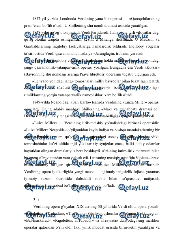 
 
1847-yil yozida Londonda Verdining yana bir operasi — «Qaroqchilar»ning 
prem’erasi bo’lib o’tadi. U Shillerning shu nomli dramasi asosida yaratilgan. 
1848-yilgi qo’zg’olon paytida Verdi Parijda edi. Italiyaning turli viloyatlaridagi 
qo’zg’olonlar xaqida eshitganidan keyin, u Milanga shoshiladi. U Madzini va 
Garibaldilarning inqilobiy faoliyatlariga hamdardlik bildiradi. Inqilobiy voqealar 
ta’siri ostida Verdi qaxramonona madxiya «Jaranglagin, truba»ni yaratadi. 
  1848-yilgi inqilobiy voqealarga hamohang holda mashhur «Lenyano yonidagi 
jang» qaxramonlik-vatanparvarlik operasi yozilgan. Bungacha esa Verdi «Korsar» 
(Bayronning shu nomdagi asariga Piave librettosi) operasini tugatib ulgurgan edi. 
«Lenyano yonidagi jang» tomoshalari milliy bayroqlar bilan bezatilgan teatrda 
o’tkaziladi, unda 1849-yil fevralida mamlakatda Respublikani e’lon qilgan 
rimliklarning yorqin vatanparvarlik namoyishlari xam bo’lib o’tadi. 
1849-yilda Neapoldagi «San Karlo» teatrida Verdining «Luiza Miller» operasi 
qo’yiladi. Uning adabiy manbayi Shillerning «Makr va muhabbat» dramasi edi. 
Drama ruhi qabilaviy tengsizlik va knyazlik mustabidligiga qarshi qaratilgan edi. 
«Luiza Miller» — Verdining lirik-maishiy yo’nalishdagi birinchi operasidir. 
«Luiza Miller» Neapolda qo’yilganidan keyin Italiya va boshqa mamlakatlarning bir 
qator sahnalarida xam qo’yiladi. Bu operadagi asosiy yangilik shunda ediki, 
tomoshabinlar ko’zi oldida injil yoki tarixiy syujetlar emas, balki oddiy odamlar 
hayotidan olingan dramalar yuz bera boshlaydi. o’zi-ning intim-lirik mazmuni bilan 
bu opera «Traviata»dan xam yuksak edi. Luizaning musiqiy tavsifida Violetta obrazi 
bilan umumiy bo’lgan qirralar uchraydi. «Luiza Miller» operasidan boshlab 
Verdining opera ijodkorligida yangi mavzu — ijtimoiy tengsizlik fojiasi, yaramas 
ijtimoiy 
tuzum 
sharoitida 
dahshatli 
muhit 
bilan 
to’qnashuv 
natijasida 
qahramonlarning nobud bo’lishi mavzusi paydo bo’ladi. 
  
 3--: 
 Verdining opera g’oyalari.XIX asrning 50-yillarida Verdi oltita opera yozadi: 
«Rigoletto», «Trubadur», «Traviata», «Sitsiliya oqshomlari», «Simon Bokkanegra», 
«Bal-maskarad». «Rigoletto», «Trubadur» va «Traviata» dunyodagi eng mashhur 
operalar qatoridan o’rin oldi. Ikki yillik muddat orasida birin-ketin yaratilgan va 
