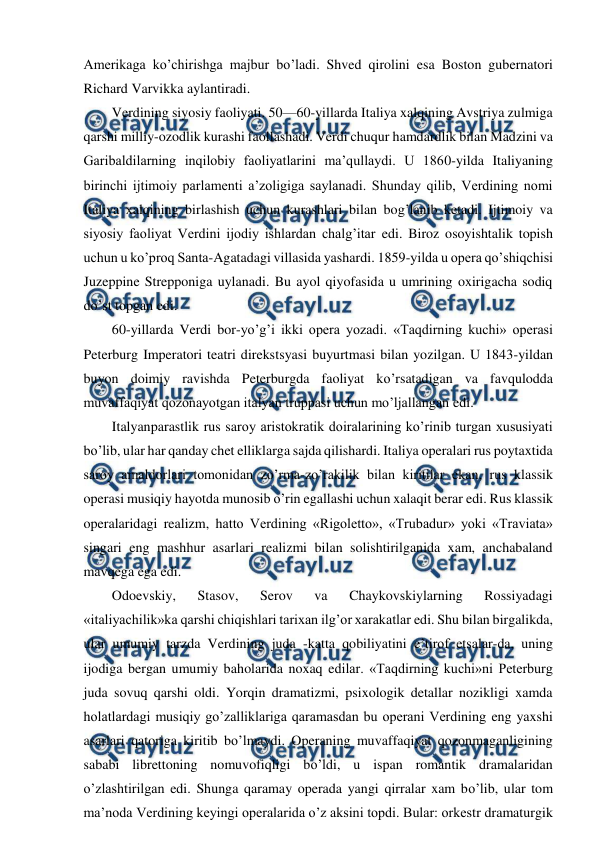  
 
Amerikaga ko’chirishga majbur bo’ladi. Shved qirolini esa Boston gubernatori 
Richard Varvikka aylantiradi. 
Verdining siyosiy faoliyati. 50—60-yillarda Italiya xalqining Avstriya zulmiga 
qarshi milliy-ozodlik kurashi faollashadi. Verdi chuqur hamdardlik bilan Madzini va 
Garibaldilarning inqilobiy faoliyatlarini ma’qullaydi. U 1860-yilda Italiyaning 
birinchi ijtimoiy parlamenti a’zoligiga saylanadi. Shunday qilib, Verdining nomi 
Italiya xalqining birlashish uchun kurashlari bilan bog’lanib ketadi. Ijtimoiy va 
siyosiy faoliyat Verdini ijodiy ishlardan chalg’itar edi. Biroz osoyishtalik topish 
uchun u ko’proq Santa-Agatadagi villasida yashardi. 1859-yilda u opera qo’shiqchisi 
Juzeppine Strepponiga uylanadi. Bu ayol qiyofasida u umrining oxirigacha sodiq 
do’st topgan edi. 
60-yillarda Verdi bor-yo’g’i ikki opera yozadi. «Taqdirning kuchi» operasi 
Peterburg Imperatori teatri direkstsyasi buyurtmasi bilan yozilgan. U 1843-yildan 
buyon doimiy ravishda Peterburgda faoliyat ko’rsatadigan va favqulodda 
muvaffaqiyat qozonayotgan italyan truppasi uchun mo’ljallangan edi. 
Italyanparastlik rus saroy aristokratik doiralarining ko’rinib turgan xususiyati 
bo’lib, ular har qanday chet elliklarga sajda qilishardi. Italiya operalari rus poytaxtida 
saroy amaldorlari tomonidan zo’rma-zo’rakilik bilan kiritilar ekan, rus klassik 
operasi musiqiy hayotda munosib o’rin egallashi uchun xalaqit berar edi. Rus klassik 
operalaridagi realizm, hatto Verdining «Rigoletto», «Trubadur» yoki «Traviata» 
singari eng mashhur asarlari realizmi bilan solishtirilganida xam, anchabaland 
mavqega ega edi. 
Odoevskiy, 
Stasov, 
Serov 
va 
Chaykovskiylarning 
Rossiyadagi 
«italiyachilik»ka qarshi chiqishlari tarixan ilg’or xarakatlar edi. Shu bilan birgalikda, 
ular umumiy tarzda Verdining juda -katta qobiliyatini e’tirof etsalar-da, uning 
ijodiga bergan umumiy baholarida noxaq edilar. «Taqdirning kuchi»ni Peterburg 
juda sovuq qarshi oldi. Yorqin dramatizmi, psixologik detallar nozikligi xamda 
holatlardagi musiqiy go’zalliklariga qaramasdan bu operani Verdining eng yaxshi 
asarlari qatoriga kiritib bo’lmaydi. Operaning muvaffaqiyat qozonmaganligining 
sababi librettoning nomuvofiqligi bo’ldi, u ispan romantik dramalaridan 
o’zlashtirilgan edi. Shunga qaramay operada yangi qirralar xam bo’lib, ular tom 
ma’noda Verdining keyingi operalarida o’z aksini topdi. Bular: orkestr dramaturgik 
