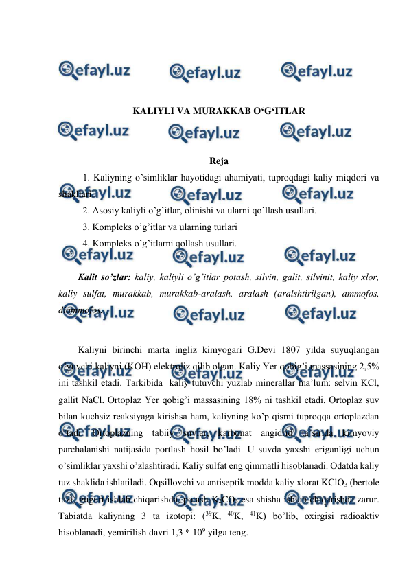  
 
 
 
 
 
KALIYLI VA MURAKKAB O‘G‘ITLAR 
 
 
Reja 
1. Kaliyning o’simliklar hayotidagi ahamiyati, tuproqdagi kaliy miqdori va 
shakllari. 
2. Asosiy kaliyli o’g’itlar, olinishi va ularni qo’llash usullari. 
3. Kompleks o’g’itlar va ularning turlari 
4. Kompleks o’g’itlarni qollash usullari. 
 
Kalit so’zlar: kaliy, kaliyli o’g’itlar potash, silvin, galit, silvinit, kaliy xlor, 
kaliy sulfat, murakkab, murakkab-aralash, aralash (aralshtirilgan), ammofos, 
diammofos. 
 
Kaliyni birinchi marta ingliz kimyogari G.Devi 1807 yilda suyuqlangan 
o’yuvchi kaliyni (KOH) elektroliz qilib olgan. Kaliy Yer qobig’i massasining 2,5% 
ini tashkil etadi. Tarkibida  kaliy tutuvchi yuzlab minerallar ma’lum: selvin KCl, 
gallit NaCl. Ortoplaz Yer qobig’i massasining 18% ni tashkil etadi. Ortoplaz suv 
bilan kuchsiz reaksiyaga kirishsa ham, kaliyning ko’p qismi tuproqqa ortoplazdan 
o’tadi. Ortoplazning tabiiy suvlar, karbonat angidrid ta’sirida kimyoviy 
parchalanishi natijasida portlash hosil bo’ladi. U suvda yaxshi eriganligi uchun 
o’simliklar yaxshi o’zlashtiradi. Kaliy sulfat eng qimmatli hisoblanadi. Odatda kaliy 
tuz shaklida ishlatiladi. Oqsillovchi va antiseptik modda kaliy xlorat KClO3 (bertole 
tuzi) gugurt ishlab chiqarishda, potash K2CO3 esa shisha ishlab chiqarishda zarur. 
Tabiatda kaliyning 3 ta izotopi: (39K, 40K, 41K) bo’lib, oxirgisi radioaktiv 
hisoblanadi, yemirilish davri 1,3 * 109 yilga teng. 
