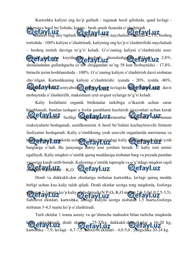  
 
Kartoshka kaliyni eng ko’p gullash - tugunak hosil qilishida, qand lavlagi - 
ildizmeva hosil bo’lishida, karam - bosh urash fazasida o’zlashtiradi. 
Bahori bug’doy tuplash fazasigacha - 25,4, naychalash fazasida 42,1%, boshoq 
tortishda - 100% kaliyni o’zlashtiradi, kaliyning eng ko’p o’zlashtirilishi naychalash 
– boshoq tortish davriga to’g’ri keladi. G’o’zaning kaliyni o’zlashtirishi usuv 
davrida bo’yicha kuyidagicha kechadi: shonalashgacha (31kun) - 2,8%, 
shonalashdan gullashgacha (o’nib chiqqandan so’ng 58 kun mobaynida) - 17,8%, 
birinchi terim boshlanishida - 100%. G’o’zaning kaliyni o’zlashtirish davri nisbatan 
cho’zilgan. Kartoshkaning kaliyni o’zlashtirishi: iyunda - 20%, iyulda -80%, 
avgustda - 98%, sentyabrda - 100%. Qand lavlagida kaliy butun usuv davri 
mobaynida o’zlashtirilib, maksimum iyul-avgust oylariga to’g’ri keladi. 
Kaliy fosfatlarni organik birikmalar tarkibiga o’tkazish uchun zarur 
hisoblanadi, bundan tashqari u fosfat guruhlarni kuchirish jarayonlari uchun kerak 
Kaliy tomonidan faolligi oshiriladigan fermentlar hujayrada turli-tuman 
reaksiyalarni boshqaradi, asetilkoenzim A hosil bo’lishini kuchaytiruvchi ferment 
faoliyatini boshqaradi. Kaliy o’simlikning yosh usuvchi organlarida meristema va 
kambiyda ko’p miqdorda uchraydi. Eski barglardagi kaliy reutilizasiya uchrab yosh 
barglarga o’tadi. Bu jarayonga natriy ioni yordam beradi. U kaliy ioni urnini 
egallaydi. Kaliy miqdori o’simlik quruq moddasiga nisbatan barg va poyada pastdan 
yuqoriga karab ortib boradi. Kaliyning o’simlik tuproqda va o’g’itdagi miqdori oqsil 
shaklida ifodalanadi – K2O. 
Donli va dukkakli-don ekinlariga nisbatan kartoshka, lavlagi quruq modda 
birligi uchun kua kaliy talab qiladi. Donli ekinlar azotga teng miqdorda, fosforga 
nisbatan 2-3 marta ko’p kaliy o’zlashtiradi (N:P2O5:K2O nisbati 2,0-3,0:1,0:2,5-3,5). 
Sabzavot ekinlari, kartoshka, lavlagi kaliyni azotga nisbatan 1,5 marta,fosforga 
nisbatan 3-4,5 marta ko’p o’zlashtiradi. 
Turli ekinlar 1 tonna asosiy va qo’shimcha mahsulot bilan turlicha miqdorda 
kaliy o’zlashtiradi: donli ekinlar - 25-37kg, dukkakli-don ekinlar - 16-20 kg, 
kartoshka - 7,9, lavlagi - 6,7-7,5 ,sabzavot ekinlari - 4,0-5,0 , yungichka 20-24 kg. 

