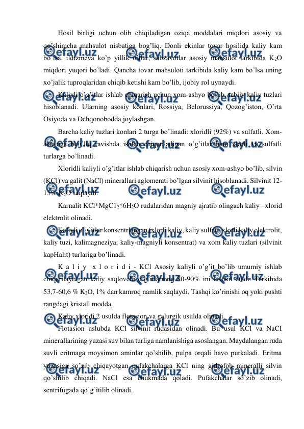  
 
Hosil birligi uchun olib chiqiladigan oziqa moddalari miqdori asosiy va 
qo’shimcha mahsulot nisbatiga bog’liq. Donli ekinlar tovar hosilida kaliy kam 
bo’lsa, ildizmeva ko’p yillik o’tlar, sabzavotlar asosiy mahsulot tarkibida K2O 
miqdori yuqori bo’ladi. Qancha tovar mahsuloti tarkibida kaliy kam bo’lsa uning 
xo’jalik tuproqlaridan chiqib ketishi kam bo’lib, ijobiy rol uynaydi. 
Kaliyli o’g’itlar ishlab chiqarish uchun xom-ashyo bo’lib, tabiiy kaliy tuzlari 
hisoblanadi. Ularning asosiy konlari, Rossiya, Belorussiya, Qozog’iston, O’rta 
Osiyoda va Dehqonobodda joylashgan. 
Barcha kaliy tuzlari konlari 2 turga bo’linadi: xloridli (92%) va sulfatli. Xom-
ashyoga bog’liq ravishda ishlab chiqariladigan o’g’itlar ham xlorli va sulfatli 
turlarga bo’linadi. 
Xloridli kaliyli o’g’itlar ishlab chiqarish uchun asosiy xom-ashyo bo’lib, silvin 
(KCl) va galit (NaCl) minerallari aglomerati bo’lgan silvinit hisoblanadi. Silvinit 12-
15% K2O saqlaydi.  
Karnalit KCl*MgC12*6H2O rudalaridan magniy ajratib olingach kaliy –xlorid 
elektrolit olinadi. 
Kaliyli o’g’itlar konsentrlangan (xlorli kaliy, kaliy sulfati, xlorli kaliy elektrolit, 
kaliy tuzi, kalimagneziya, kaliy-magniyli konsentrat) va xom kaliy tuzlari (silvinit 
kapHalit) turlariga bo’linadi. 
K a l i y  x l o r i d i - KCl Asosiy kaliyli o’g’it bo’lib umumiy ishlab 
chiqarilayetgan kaliy saqlovchi o’g’itlarning 80-90% ini tashkil etadi. Tarkibida 
53,7-60,6 % K2O, 1% dan kamroq namlik saqlaydi. Tashqi ko’rinishi oq yoki pushti 
rangdagi kristall modda. 
Kaliy xloridi 2 usulda flotasion va galurgik usulda olinadi. 
Flotasion uslubda KCl silvinit rudasidan olinadi. Bu usul KCl va NaCI 
minerallarining yuzasi suv bilan turliga namlanishiga asoslangan. Maydalangan ruda 
suvli eritmaga moysimon aminlar qo’shilib, pulpa orqali havo purkaladi. Eritma 
yuzasiga so’zib chiqayotgan pufakchalarga KCl ning gidrofob mineralli silvin 
qo’shilib chiqadi. NaCl esa chukmada qoladi. Pufakchalar so’zib olinadi, 
sentrifugada qo’g’itilib olinadi. 

