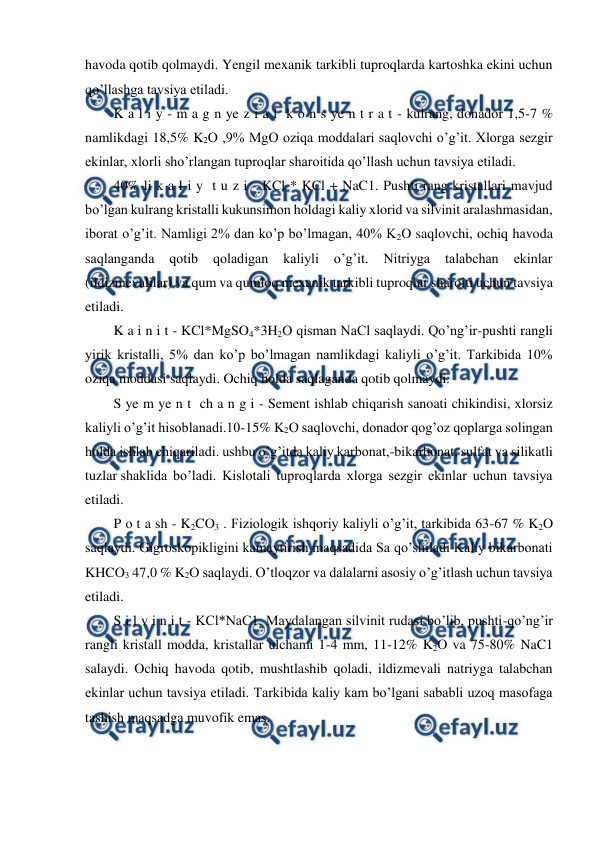  
 
havoda qotib qolmaydi. Yengil mexanik tarkibli tuproqlarda kartoshka ekini uchun 
qo’llashga tavsiya etiladi. 
K a l i y - m a g n ye z i a l  k o n s ye n t r a t - kulrang, donador 1,5-7 % 
namlikdagi 18,5% K2O ,9% MgO oziqa moddalari saqlovchi o’g’it. Xlorga sezgir 
ekinlar, xlorli sho’rlangan tuproqlar sharoitida qo’llash uchun tavsiya etiladi. 
40% li k a l i y  t u z i - KCl * KCl + NaC1. Pushti rang kristallari mavjud 
bo’lgan kulrang kristalli kukunsimon holdagi kaliy xlorid va silvinit aralashmasidan, 
iborat o’g’it. Namligi 2% dan ko’p bo’lmagan, 40% K2O saqlovchi, ochiq havoda 
saqlanganda 
qotib 
qoladigan 
kaliyli 
o’g’it. 
Nitriyga 
talabchan 
ekinlar 
(ildizmevalilar) va qum va qumloq mexanik tarkibli tuproqlar sharoiti uchun tavsiya 
etiladi. 
K a i n i t - KCl*MgSO4*3H2O qisman NaCl saqlaydi. Qo’ng’ir-pushti rangli 
yirik kristalli, 5% dan ko’p bo’lmagan namlikdagi kaliyli o’g’it. Tarkibida 10% 
oziqa moddasi saqlaydi. Ochiq holda saqlaganda qotib qolmaydi. 
S ye m ye n t  ch a n g i - Sement ishlab chiqarish sanoati chikindisi, xlorsiz 
kaliyli o’g’it hisoblanadi.10-15% K2O saqlovchi, donador qog’oz qoplarga solingan 
holda ishlab chiqariladi. ushbu o’g’itda kaliy karbonat,-bikarbonat, sulfat va silikatli 
tuzlar shaklida bo’ladi. Kislotali tuproqlarda xlorga sezgir ekinlar uchun tavsiya 
etiladi. 
P o t a sh - K2CO3 . Fiziologik ishqoriy kaliyli o’g’it, tarkibida 63-67 % K2O 
saqlaydi. Gigroskopikligini kamaytirish maqsadida Sa qo’shiladi Kaliy bikarbonati 
KHCO3 47,0 % K2O saqlaydi. O’tloqzor va dalalarni asosiy o’g’itlash uchun tavsiya 
etiladi. 
S i l v i n i t - KCl*NaC1. Maydalangan silvinit rudasi bo’lib, pushti-qo’ng’ir 
rangli kristall modda, kristallar ulchami 1-4 mm, 11-12% K2O va 75-80% NaC1 
salaydi. Ochiq havoda qotib, mushtlashib qoladi, ildizmevali natriyga talabchan 
ekinlar uchun tavsiya etiladi. Tarkibida kaliy kam bo’lgani sababli uzoq masofaga 
tashish maqsadga muvofik emas. 
