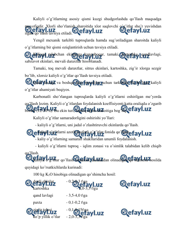  
 
Kaliyli o’g’itlarning asosiy qismi kuzgi shudgorlashda qo’llash maqsadga 
muvofiqdir. Xlorli sho’rlanish sharoitida xlor saqlovchi o’g’itlar sho’r yuvishdan 
ilgari qo’llash tavsiya etiladi. 
Yengil mexanik tarkibli tuproqlarda hamda sug’oriladigan sharoitda kaliyli 
o’g’itlarning bir qismi oziqlantirish uchun tavsiya etiladi. 
Kaliyga talabchan ekinlarga kungaboqar, tamaki, kartoshka, qandlavlagi, 
sabzavot ekinlari, mevali daraxtlar hisoblanadi. 
Tamaki, toq mevali daraxtlar, sitrus ekinlari, kartoshka, zig’ir xlorga sezgir 
bo’lib, xlorsiz kaliyli o’g’itlar qo’llash tavsiya etiladi. 
Qand lavlagi va boshqa ildiz mevalilar uchun tarkibida Na bo’lgan kaliyli 
o’g’itlar ahamiyati beqiyos. 
Karbonatli sho’rlangan tuproqlarda kaliyli o’g’itlarni oshirilgan me’yorda  
qo’llash lozim. Kaliyli o’g’itlardan foydalanish koeffisiyenti katta oraliqda o’zgarib 
boradi (12-50%). Bu ekin turi, tuproq iqlim sharoitiga bog’liq. 
Kaliyli o’g’itlar samaradorligini oshirishi yo’llari: 
  - kaliyli o’g’itlarni, uni jadal o’zlashtiruvchi ekinlarda qo’llash. 
  - kaliyli o’g’itlarni azotli-fosforli o’g’itlar fonida qo’llash. 
  - kaliy o’g’itlarning samarali shakllaridan unumli foydalanish. 
  - kaliyli o’g’itlarni tuproq - iqlim zonasi va o’simlik talabidan kelib chiqib 
qo’llash. 
Kaliyli o’g’itlar qo’llash samarasi, ekinlardan olinadigan qo’shimcha hosilda 
quyidagi ko’rsatkichlarda kurinadi: 
100 kg K2O hisobiga olinadigan qo’shimcha hosil: 
donli ekinlar   
- 0,2-0,3 t\ga 
kartoshka 
 
 
- 2,0-3,3 t\ga 
qand lavlagi    
- 3,5-4,0 t\ga 
paxta  
   
- 0,1-0,2 t\ga 
zig’ir tolasi    
- 0,1-0,15t\ga 
ko’p yillik o’tlar  
- 2,0-3,3 t\ga 
 

